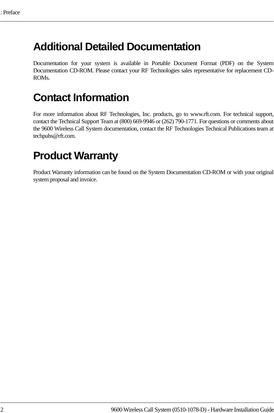 : Preface2 9600 Wireless Call System (0510-1078-D) - Hardware Installation GuideAdditional Detailed DocumentationDocumentation for your system is available in Portable Document Format (PDF) on the System Documentation CD-ROM. Please contact your RF Technologies sales representative for replacement CD-ROMs.Contact InformationFor more information about RF Technologies, Inc. products, go to www.rft.com. For technical support, contact the Technical Support Team at (800) 669-9946 or (262) 790-1771. For questions or comments about the 9600 Wireless Call System documentation, contact the RF Technologies Technical Publications team at techpubs@rft.com.Product WarrantyProduct Warranty information can be found on the System Documentation CD-ROM or with your original system proposal and invoice.