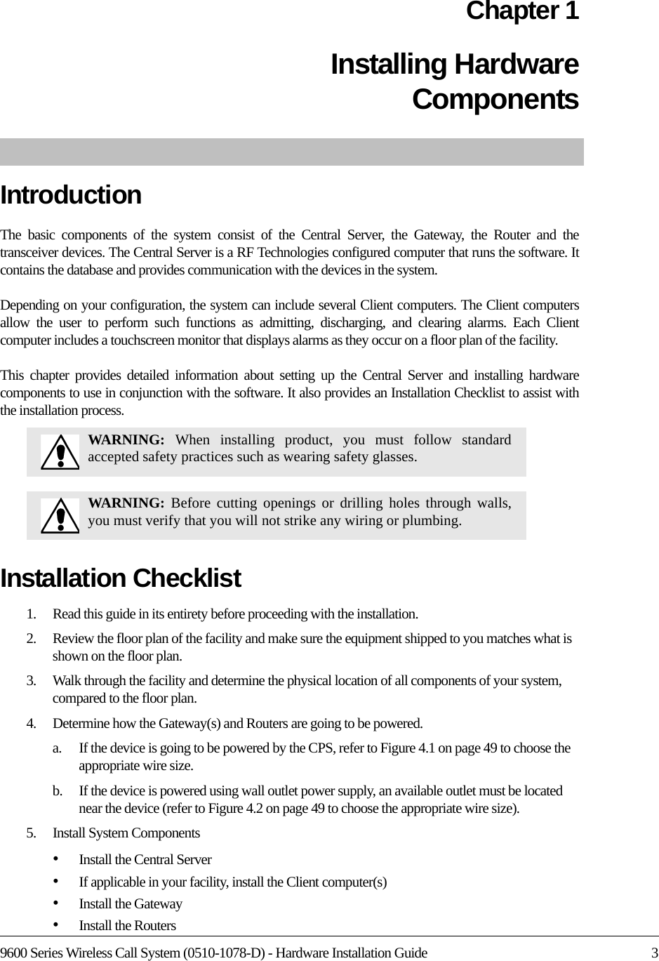 9600 Series Wireless Call System (0510-1078-D) - Hardware Installation Guide 3Chapter 1Installing Hardware ComponentsIntroductionThe basic components of the system consist of the Central Server, the Gateway, the Router and the transceiver devices. The Central Server is a RF Technologies configured computer that runs the software. It contains the database and provides communication with the devices in the system. Depending on your configuration, the system can include several Client computers. The Client computers allow the user to perform such functions as admitting, discharging, and clearing alarms. Each Client computer includes a touchscreen monitor that displays alarms as they occur on a floor plan of the facility.This chapter provides detailed information about setting up the Central Server and installing hardware components to use in conjunction with the software. It also provides an Installation Checklist to assist with the installation process.Installation Checklist1.    Read this guide in its entirety before proceeding with the installation.2.    Review the floor plan of the facility and make sure the equipment shipped to you matches what is shown on the floor plan.3.    Walk through the facility and determine the physical location of all components of your system, compared to the floor plan.4.    Determine how the Gateway(s) and Routers are going to be powered. a.    If the device is going to be powered by the CPS, refer to Figure 4.1 on page 49 to choose the appropriate wire size.b.    If the device is powered using wall outlet power supply, an available outlet must be located near the device (refer to Figure 4.2 on page 49 to choose the appropriate wire size).5.    Install System Components•Install the Central Server•If applicable in your facility, install the Client computer(s)•Install the Gateway•Install the RoutersWARNING:  When installing product, you must follow standard accepted safety practices such as wearing safety glasses. WARNING:  Before cutting openings or drilling holes through walls, you must verify that you will not strike any wiring or plumbing.