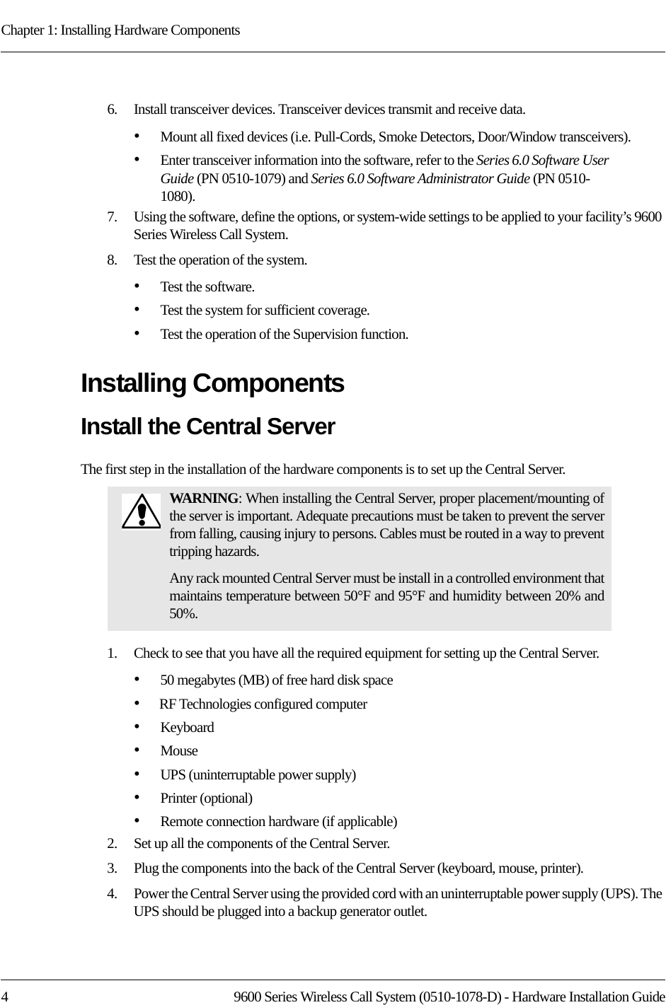 Chapter 1: Installing Hardware Components4 9600 Series Wireless Call System (0510-1078-D) - Hardware Installation Guide6.    Install transceiver devices. Transceiver devices transmit and receive data.•Mount all fixed devices (i.e. Pull-Cords, Smoke Detectors, Door/Window transceivers).•Enter transceiver information into the software, refer to the Series 6.0 Software User Guide (PN 0510-1079) and Series 6.0 Software Administrator Guide (PN 0510-1080).7.    Using the software, define the options, or system-wide settings to be applied to your facility’s 9600 Series Wireless Call System.8.    Test the operation of the system.•Test the software.•Test the system for sufficient coverage.•Test the operation of the Supervision function.Installing ComponentsInstall the Central ServerThe first step in the installation of the hardware components is to set up the Central Server.1.    Check to see that you have all the required equipment for setting up the Central Server.•50 megabytes (MB) of free hard disk space•RF Technologies configured computer•Keyboard•Mouse•UPS (uninterruptable power supply)•Printer (optional)•Remote connection hardware (if applicable)2.    Set up all the components of the Central Server.3.    Plug the components into the back of the Central Server (keyboard, mouse, printer).4.    Power the Central Server using the provided cord with an uninterruptable power supply (UPS). The UPS should be plugged into a backup generator outlet.WARNING: When installing the Central Server, proper placement/mounting of the server is important. Adequate precautions must be taken to prevent the server from falling, causing injury to persons. Cables must be routed in a way to prevent tripping hazards.Any rack mounted Central Server must be install in a controlled environment that maintains temperature between 50°F and 95°F and humidity between 20% and 50%.