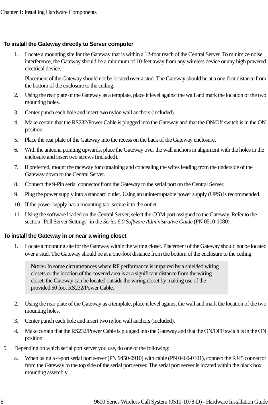 Chapter 1: Installing Hardware Components6 9600 Series Wireless Call System (0510-1078-D) - Hardware Installation GuideTo install the Gateway directly to Server computer1.    Locate a mounting site for the Gateway that is within a 12-foot reach of the Central Server. To minimize noise interference, the Gateway should be a minimum of 10-feet away from any wireless device or any high powered electrical device. Placement of the Gateway should not be located over a stud. The Gateway should be at a one-foot distance from the bottom of the enclosure to the ceiling.2.    Using the rear plate of the Gateway as a template, place it level against the wall and mark the location of the two mounting holes.3.    Center punch each hole and insert two nylon wall anchors (included).4.    Make certain that the RS232/Power Cable is plugged into the Gateway and that the ON/Off switch is in the ON position. 5.    Place the rear plate of the Gateway into the recess on the back of the Gateway enclosure. 6.    With the antenna pointing upwards, place the Gateway over the wall anchors in alignment with the holes in the enclosure and insert two screws (included).7.    If preferred, mount the raceway for containing and concealing the wires leading from the underside of the Gateway down to the Central Server.8.    Connect the 9-Pin serial connector from the Gateway to the serial port on the Central Server.9.    Plug the power supply into a standard outlet. Using an uninterruptable power supply (UPS) is recommended.10.   If the power supply has a mounting tab, secure it to the outlet.11.   Using the software loaded on the Central Server, select the COM port assigned to the Gateway. Refer to the section &quot;Poll Server Settings&quot; in the Series 6.0 Software Administrative Guide (PN 0510-1080).To install the Gateway in or near a wiring closet1.    Locate a mounting site for the Gateway within the wiring closet. Placement of the Gateway should not be located over a stud. The Gateway should be at a one-foot distance from the bottom of the enclosure to the ceiling.2.    Using the rear plate of the Gateway as a template, place it level against the wall and mark the location of the two mounting holes.3.    Center punch each hole and insert two nylon wall anchors (included).4.    Make certain that the RS232/Power Cable is plugged into the Gateway and that the ON/OFF switch is in the ON position.5.    Depending on which serial port server you use, do one of the following:a.    When using a 4-port serial port server (PN 9450-0910) with cable (PN 0460-0101), connect the RJ45 connector from the Gateway to the top side of the serial port server. The serial port server is located within the black box mounting assembly.NOTE: In some circumstances where RF performance is impaired by a shielded wiring closets or the location of the covered area is at a significant distance from the wiring closet, the Gateway can be located outside the wiring closet by making use of the provided 50 foot RS232/Power Cable.