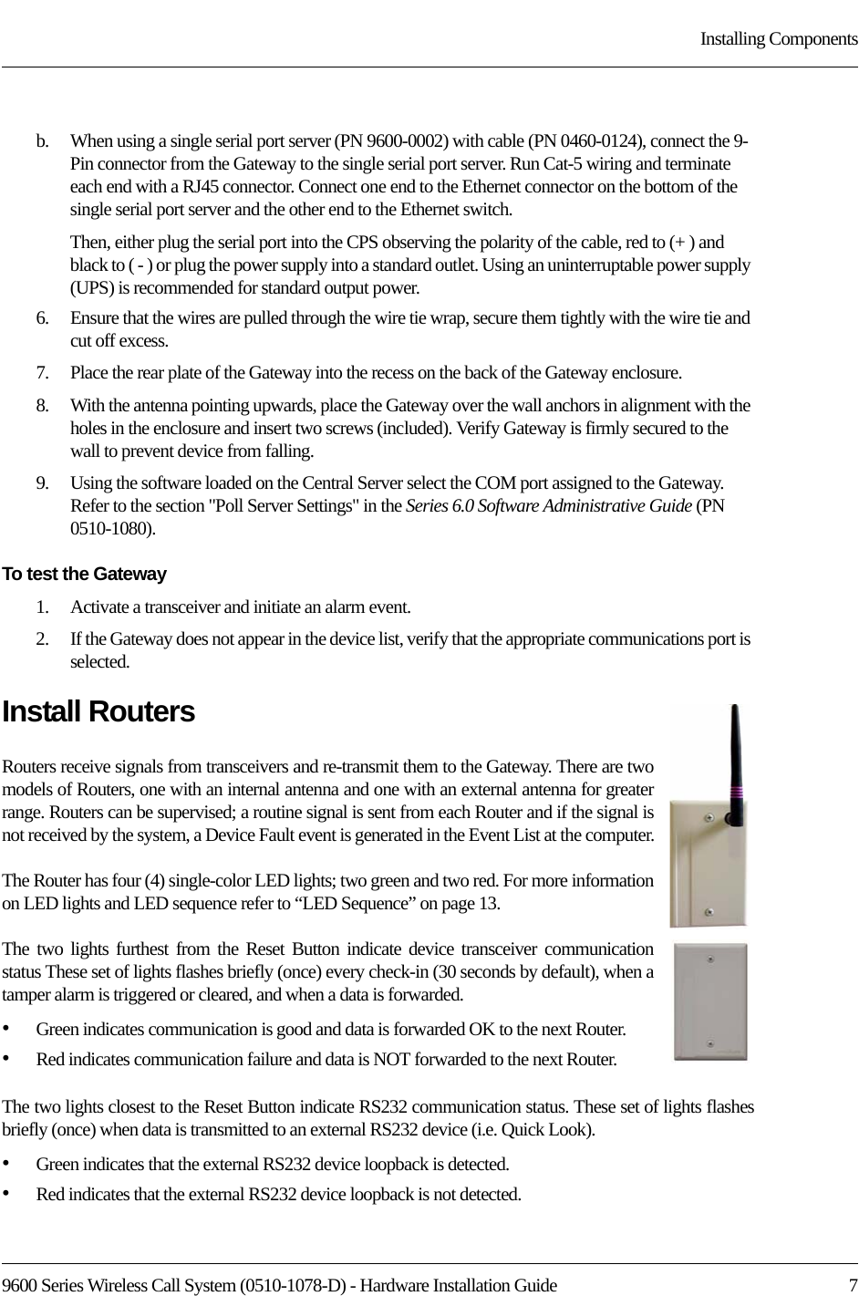 9600 Series Wireless Call System (0510-1078-D) - Hardware Installation Guide  7Installing Componentsb.    When using a single serial port server (PN 9600-0002) with cable (PN 0460-0124), connect the 9-Pin connector from the Gateway to the single serial port server. Run Cat-5 wiring and terminate each end with a RJ45 connector. Connect one end to the Ethernet connector on the bottom of the single serial port server and the other end to the Ethernet switch. Then, either plug the serial port into the CPS observing the polarity of the cable, red to (+ ) and black to ( - ) or plug the power supply into a standard outlet. Using an uninterruptable power supply (UPS) is recommended for standard output power.6.    Ensure that the wires are pulled through the wire tie wrap, secure them tightly with the wire tie and cut off excess.7.    Place the rear plate of the Gateway into the recess on the back of the Gateway enclosure. 8.    With the antenna pointing upwards, place the Gateway over the wall anchors in alignment with the holes in the enclosure and insert two screws (included). Verify Gateway is firmly secured to the wall to prevent device from falling.9.    Using the software loaded on the Central Server select the COM port assigned to the Gateway. Refer to the section &quot;Poll Server Settings&quot; in the Series 6.0 Software Administrative Guide (PN 0510-1080). To test the Gateway1.    Activate a transceiver and initiate an alarm event. 2.    If the Gateway does not appear in the device list, verify that the appropriate communications port is selected.Install RoutersRouters receive signals from transceivers and re-transmit them to the Gateway. There are two models of Routers, one with an internal antenna and one with an external antenna for greater range. Routers can be supervised; a routine signal is sent from each Router and if the signal is not received by the system, a Device Fault event is generated in the Event List at the computer.The Router has four (4) single-color LED lights; two green and two red. For more information on LED lights and LED sequence refer to “LED Sequence” on page 13.The two lights furthest from the Reset Button indicate device transceiver communication status These set of lights flashes briefly (once) every check-in (30 seconds by default), when a tamper alarm is triggered or cleared, and when a data is forwarded. •Green indicates communication is good and data is forwarded OK to the next Router.•Red indicates communication failure and data is NOT forwarded to the next Router.The two lights closest to the Reset Button indicate RS232 communication status. These set of lights flashes briefly (once) when data is transmitted to an external RS232 device (i.e. Quick Look). •Green indicates that the external RS232 device loopback is detected.•Red indicates that the external RS232 device loopback is not detected.