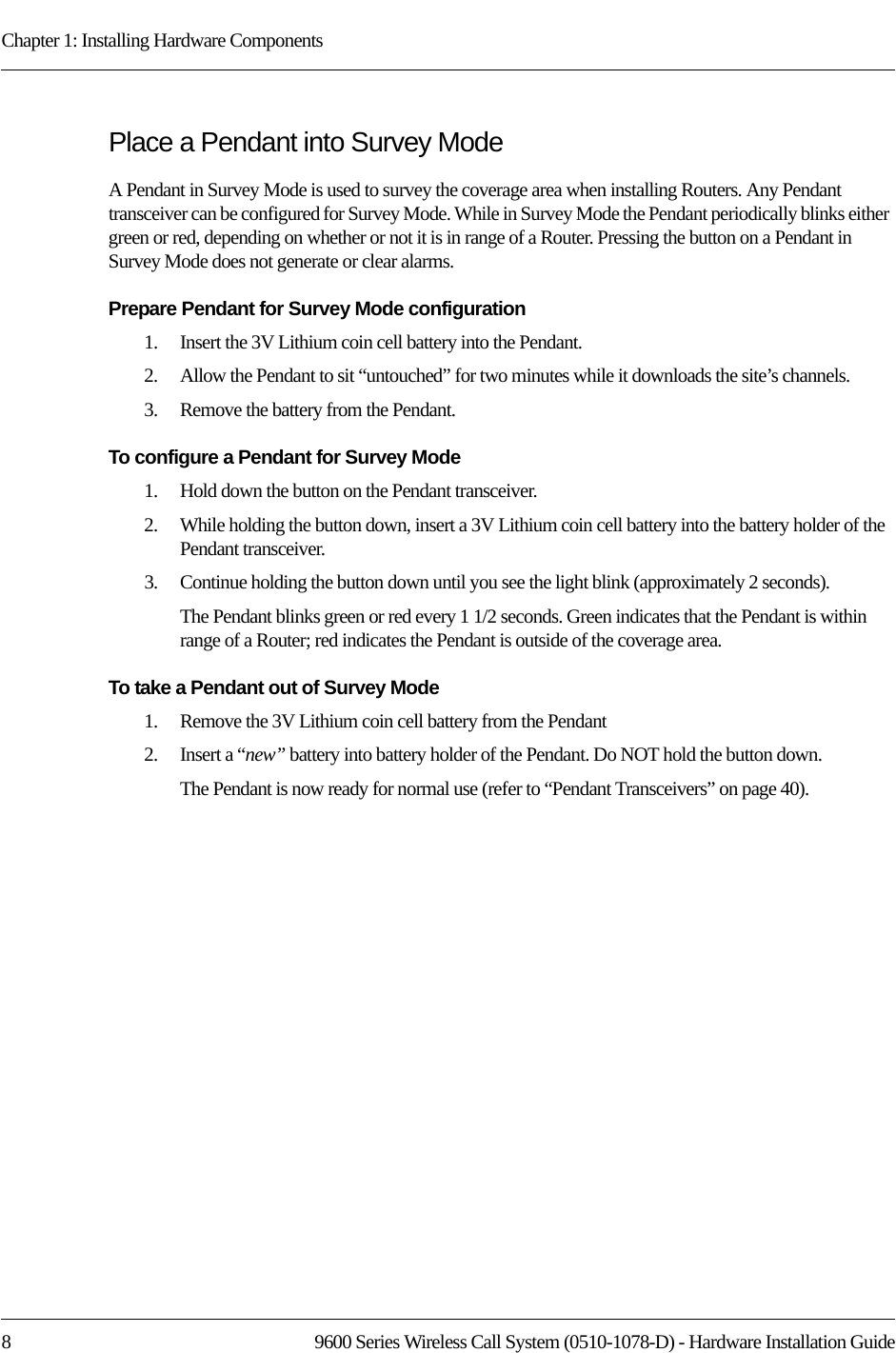 Chapter 1: Installing Hardware Components8 9600 Series Wireless Call System (0510-1078-D) - Hardware Installation GuidePlace a Pendant into Survey ModeA Pendant in Survey Mode is used to survey the coverage area when installing Routers. Any Pendant transceiver can be configured for Survey Mode. While in Survey Mode the Pendant periodically blinks either green or red, depending on whether or not it is in range of a Router. Pressing the button on a Pendant in Survey Mode does not generate or clear alarms. Prepare Pendant for Survey Mode configuration1.    Insert the 3V Lithium coin cell battery into the Pendant.2.    Allow the Pendant to sit “untouched” for two minutes while it downloads the site’s channels.3.    Remove the battery from the Pendant.To configure a Pendant for Survey Mode1.    Hold down the button on the Pendant transceiver.2.    While holding the button down, insert a 3V Lithium coin cell battery into the battery holder of the Pendant transceiver.3.    Continue holding the button down until you see the light blink (approximately 2 seconds).The Pendant blinks green or red every 1 1/2 seconds. Green indicates that the Pendant is within range of a Router; red indicates the Pendant is outside of the coverage area.To take a Pendant out of Survey Mode1.    Remove the 3V Lithium coin cell battery from the Pendant2.    Insert a “new” battery into battery holder of the Pendant. Do NOT hold the button down.The Pendant is now ready for normal use (refer to “Pendant Transceivers” on page 40).