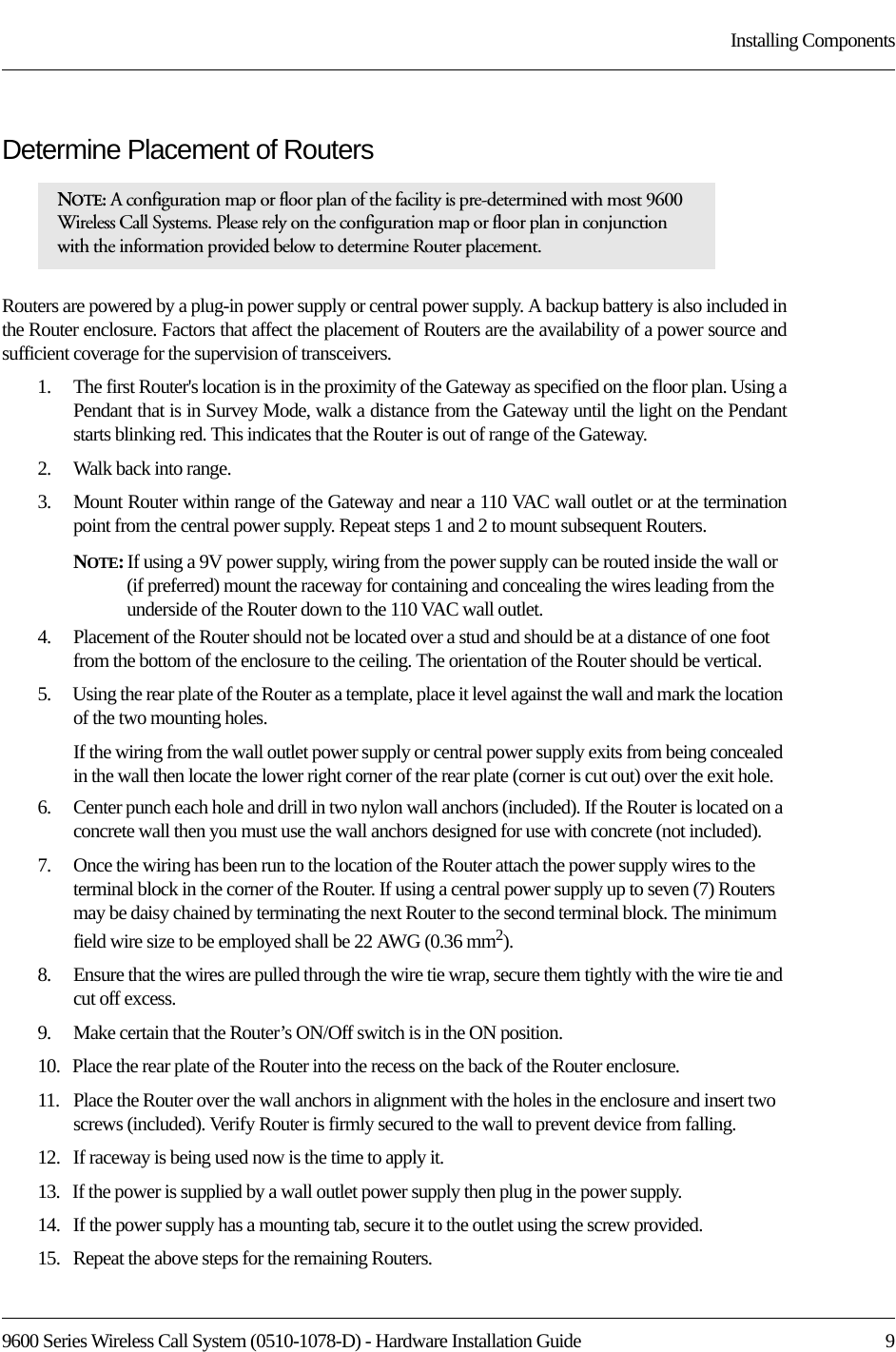 9600 Series Wireless Call System (0510-1078-D) - Hardware Installation Guide  9Installing ComponentsDetermine Placement of RoutersRouters are powered by a plug-in power supply or central power supply. A backup battery is also included in the Router enclosure. Factors that affect the placement of Routers are the availability of a power source and sufficient coverage for the supervision of transceivers. 1.    The first Router&apos;s location is in the proximity of the Gateway as specified on the floor plan. Using a Pendant that is in Survey Mode, walk a distance from the Gateway until the light on the Pendant starts blinking red. This indicates that the Router is out of range of the Gateway. 2.    Walk back into range. 3.    Mount Router within range of the Gateway and near a 110 VAC wall outlet or at the termination point from the central power supply. Repeat steps 1 and 2 to mount subsequent Routers.NOTE: If using a 9V power supply, wiring from the power supply can be routed inside the wall or (if preferred) mount the raceway for containing and concealing the wires leading from the underside of the Router down to the 110 VAC wall outlet. 4.    Placement of the Router should not be located over a stud and should be at a distance of one foot from the bottom of the enclosure to the ceiling. The orientation of the Router should be vertical.5.    Using the rear plate of the Router as a template, place it level against the wall and mark the location of the two mounting holes. If the wiring from the wall outlet power supply or central power supply exits from being concealed in the wall then locate the lower right corner of the rear plate (corner is cut out) over the exit hole.6.    Center punch each hole and drill in two nylon wall anchors (included). If the Router is located on a concrete wall then you must use the wall anchors designed for use with concrete (not included).7.    Once the wiring has been run to the location of the Router attach the power supply wires to the terminal block in the corner of the Router. If using a central power supply up to seven (7) Routers may be daisy chained by terminating the next Router to the second terminal block. The minimum field wire size to be employed shall be 22 AWG (0.36 mm2).8.    Ensure that the wires are pulled through the wire tie wrap, secure them tightly with the wire tie and cut off excess.9.    Make certain that the Router’s ON/Off switch is in the ON position. 10.   Place the rear plate of the Router into the recess on the back of the Router enclosure. 11.   Place the Router over the wall anchors in alignment with the holes in the enclosure and insert two screws (included). Verify Router is firmly secured to the wall to prevent device from falling.12.   If raceway is being used now is the time to apply it. 13.   If the power is supplied by a wall outlet power supply then plug in the power supply.14.   If the power supply has a mounting tab, secure it to the outlet using the screw provided.15.   Repeat the above steps for the remaining Routers.NOTE: A configuration map or floor plan of the facility is pre-determined with most 9600 Wireless Call Systems. Please rely on the configuration map or floor plan in conjunction with the information provided below to determine Router placement.
