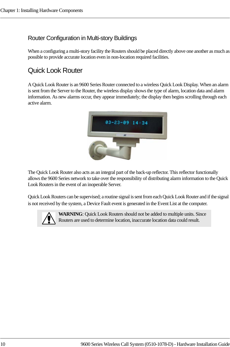 Chapter 1: Installing Hardware Components10 9600 Series Wireless Call System (0510-1078-D) - Hardware Installation GuideRouter Configuration in Multi-story BuildingsWhen a configuring a multi-story facility the Routers should be placed directly above one another as much as possible to provide accurate location even in non-location required facilities.Quick Look RouterA Quick Look Router is an 9600 Series Router connected to a wireless Quick Look Display. When an alarm is sent from the Server to the Router, the wireless display shows the type of alarm, location data and alarm information. As new alarms occur, they appear immediately; the display then begins scrolling through each active alarm. The Quick Look Router also acts as an integral part of the back-up reflector. This reflector functionally allows the 9600 Series network to take over the responsibility of distributing alarm information to the Quick Look Routers in the event of an inoperable Server.Quick Look Routers can be supervised; a routine signal is sent from each Quick Look Router and if the signal is not received by the system, a Device Fault event is generated in the Event List at the computer.WARNING: Quick Look Routers should not be added to multiple units. Since Routers are used to determine location, inaccurate location data could result.