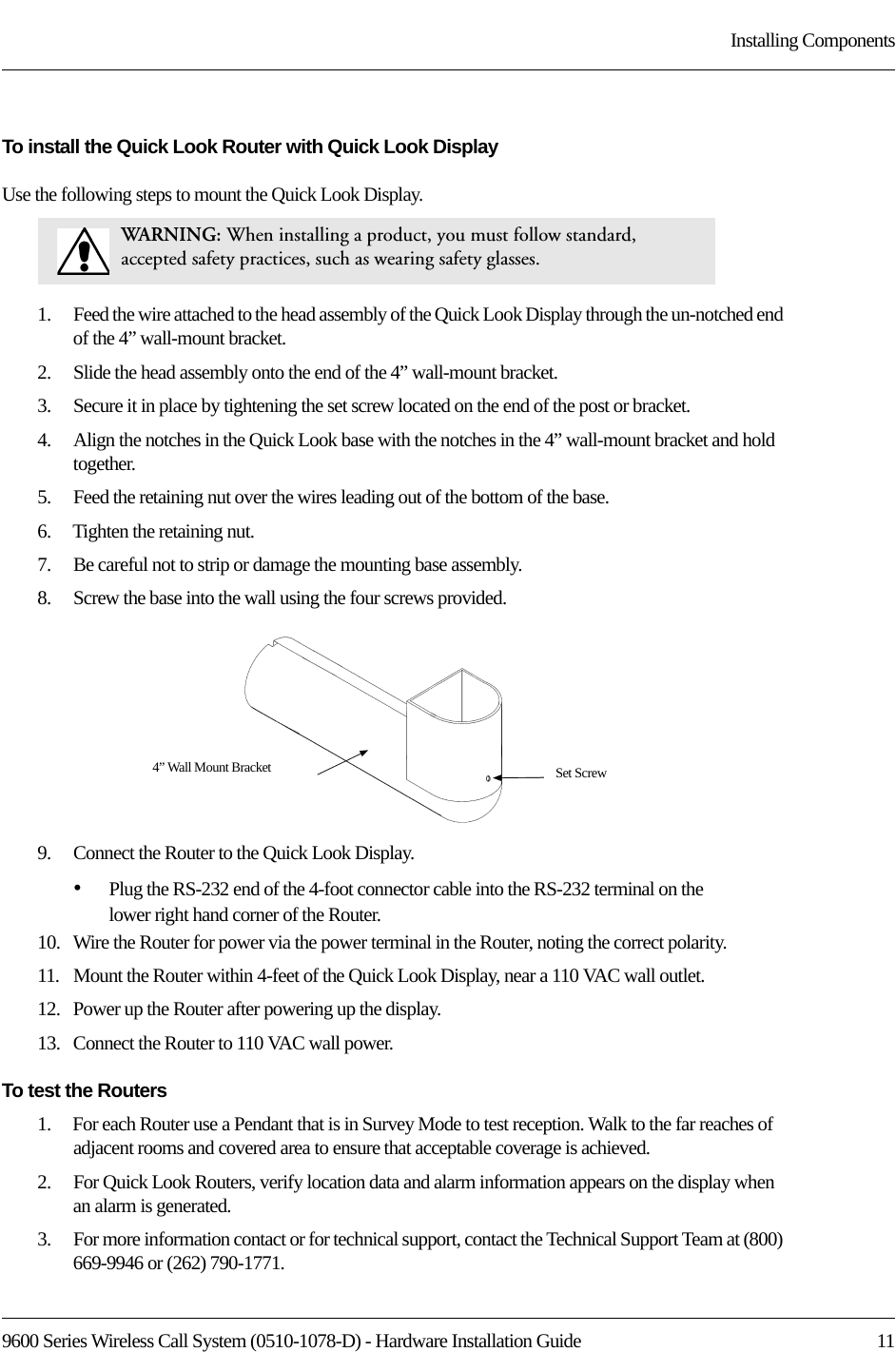 9600 Series Wireless Call System (0510-1078-D) - Hardware Installation Guide  11Installing ComponentsTo install the Quick Look Router with Quick Look DisplayUse the following steps to mount the Quick Look Display.1.    Feed the wire attached to the head assembly of the Quick Look Display through the un-notched end of the 4” wall-mount bracket.2.    Slide the head assembly onto the end of the 4” wall-mount bracket. 3.    Secure it in place by tightening the set screw located on the end of the post or bracket.4.    Align the notches in the Quick Look base with the notches in the 4” wall-mount bracket and hold together.5.    Feed the retaining nut over the wires leading out of the bottom of the base.6.    Tighten the retaining nut. 7.    Be careful not to strip or damage the mounting base assembly.8.    Screw the base into the wall using the four screws provided.9.    Connect the Router to the Quick Look Display. •Plug the RS-232 end of the 4-foot connector cable into the RS-232 terminal on the lower right hand corner of the Router. 10.   Wire the Router for power via the power terminal in the Router, noting the correct polarity. 11.   Mount the Router within 4-feet of the Quick Look Display, near a 110 VAC wall outlet.12.   Power up the Router after powering up the display.13.   Connect the Router to 110 VAC wall power.To test the Routers1.    For each Router use a Pendant that is in Survey Mode to test reception. Walk to the far reaches of adjacent rooms and covered area to ensure that acceptable coverage is achieved.2.    For Quick Look Routers, verify location data and alarm information appears on the display when an alarm is generated.3.    For more information contact or for technical support, contact the Technical Support Team at (800) 669-9946 or (262) 790-1771.WA RNI N G:   When installing a product, you must follow standard, accepted safety practices, such as wearing safety glasses. Set Screw4” Wall Mount Bracket