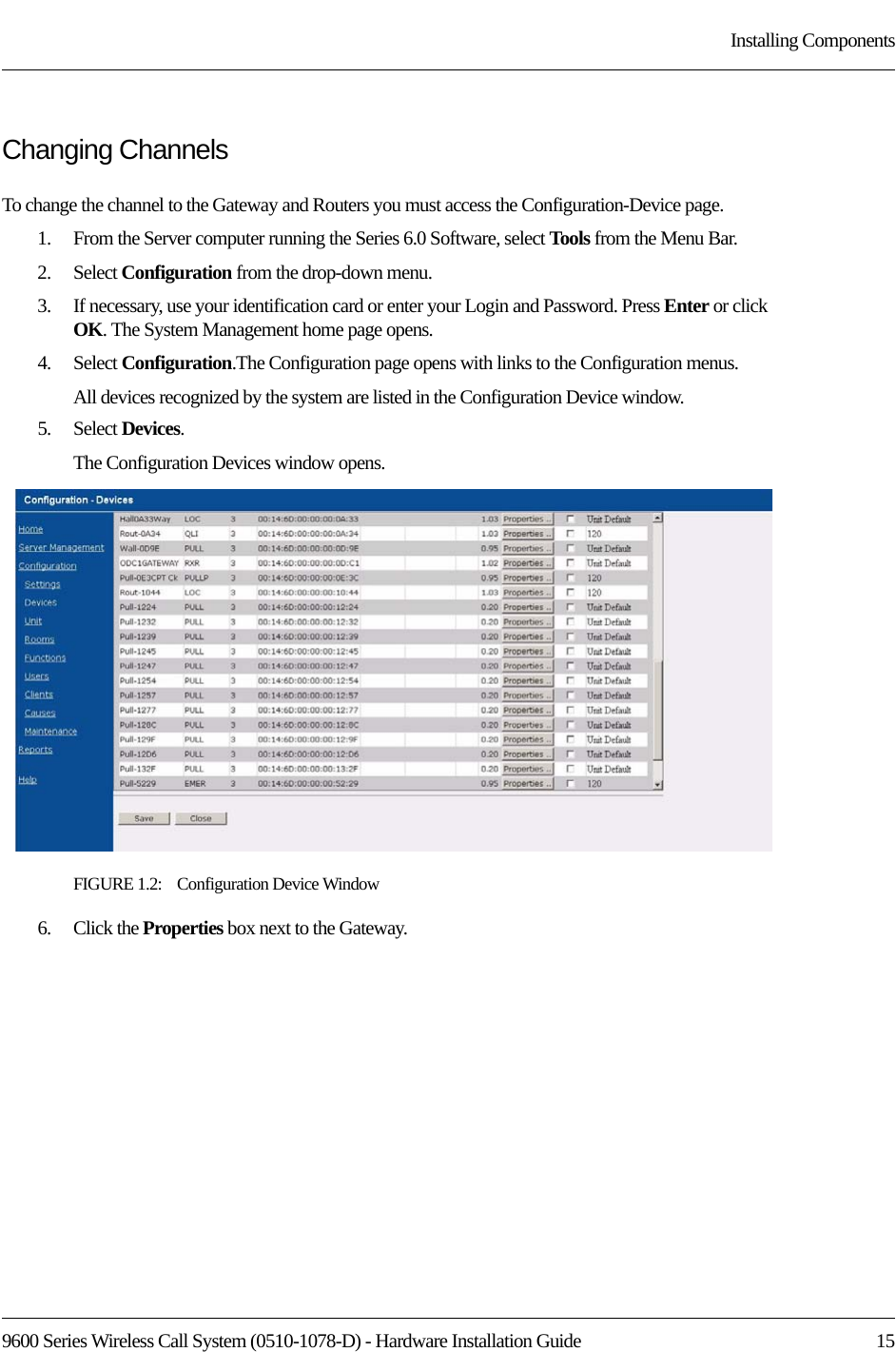 9600 Series Wireless Call System (0510-1078-D) - Hardware Installation Guide  15Installing ComponentsChanging ChannelsTo change the channel to the Gateway and Routers you must access the Configuration-Device page. 1.    From the Server computer running the Series 6.0 Software, select Tools from the Menu Bar.2.    Select Configuration from the drop-down menu.3.    If necessary, use your identification card or enter your Login and Password. Press Enter or click OK. The System Management home page opens.4.    Select Configuration.The Configuration page opens with links to the Configuration menus.All devices recognized by the system are listed in the Configuration Device window. 5.    Select Devices.The Configuration Devices window opens.FIGURE 1.2:    Configuration Device Window6.    Click the Properties box next to the Gateway.