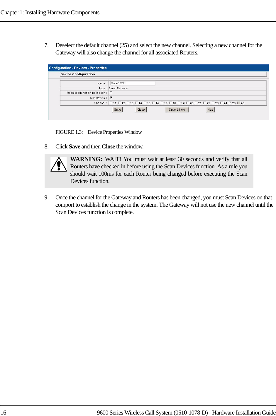 Chapter 1: Installing Hardware Components16 9600 Series Wireless Call System (0510-1078-D) - Hardware Installation Guide7.    Deselect the default channel (25) and select the new channel. Selecting a new channel for the Gateway will also change the channel for all associated Routers. FIGURE 1.3:    Device Properties Window8.    Click Save and then Close the window.9.    Once the channel for the Gateway and Routers has been changed, you must Scan Devices on that comport to establish the change in the system. The Gateway will not use the new channel until the Scan Devices function is complete.WARNING:  WAIT! You must wait at least 30 seconds and verify that all Routers have checked in before using the Scan Devices function. As a rule you should wait 100ms for each Router being changed before executing the Scan Devices function.