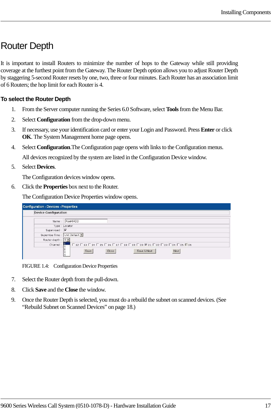 9600 Series Wireless Call System (0510-1078-D) - Hardware Installation Guide  17Installing ComponentsRouter DepthIt is important to install Routers to minimize the number of hops to the Gateway while still providing coverage at the furthest point from the Gateway. The Router Depth option allows you to adjust Router Depth by staggering 5-second Router resets by one, two, three or four minutes. Each Router has an association limit of 6 Routers; the hop limit for each Router is 4. To select the Router Depth1.    From the Server computer running the Series 6.0 Software, select Tools from the Menu Bar.2.    Select Configuration from the drop-down menu.3.    If necessary, use your identification card or enter your Login and Password. Press Enter or click OK. The System Management home page opens.4.    Select Configuration.The Configuration page opens with links to the Configuration menus.All devices recognized by the system are listed in the Configuration Device window. 5.    Select Devices.The Configuration devices window opens.6.    Click the Properties box next to the Router.The Configuration Device Properties window opens.FIGURE 1.4:    Configuration Device Properties7.    Select the Router depth from the pull-down.8.    Click Save and the Close the window.9.    Once the Router Depth is selected, you must do a rebuild the subnet on scanned devices. (See “Rebuild Subnet on Scanned Devices” on page 18.)