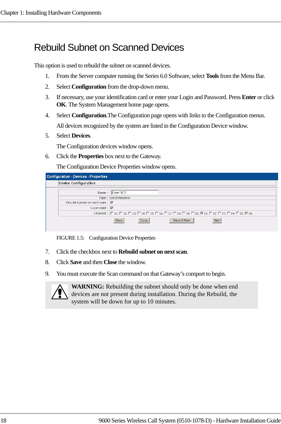 Chapter 1: Installing Hardware Components18 9600 Series Wireless Call System (0510-1078-D) - Hardware Installation GuideRebuild Subnet on Scanned DevicesThis option is used to rebuild the subnet on scanned devices.1.    From the Server computer running the Series 6.0 Software, select Tools from the Menu Bar.2.    Select Configuration from the drop-down menu.3.    If necessary, use your identification card or enter your Login and Password. Press Enter or click OK. The System Management home page opens.4.    Select Configuration.The Configuration page opens with links to the Configuration menus.All devices recognized by the system are listed in the Configuration Device window. 5.    Select Devices.The Configuration devices window opens.6.    Click the Properties box next to the Gateway.The Configuration Device Properties window opens.FIGURE 1.5:    Configuration Device Properties7.    Click the checkbox next to Rebuild subnet on next scan.8.    Click Save and then Close the window.9.    You must execute the Scan command on that Gateway’s comport to begin.WARNING: Rebuilding the subnet should only be done when end devices are not present during installation. During the Rebuild, the system will be down for up to 10 minutes.