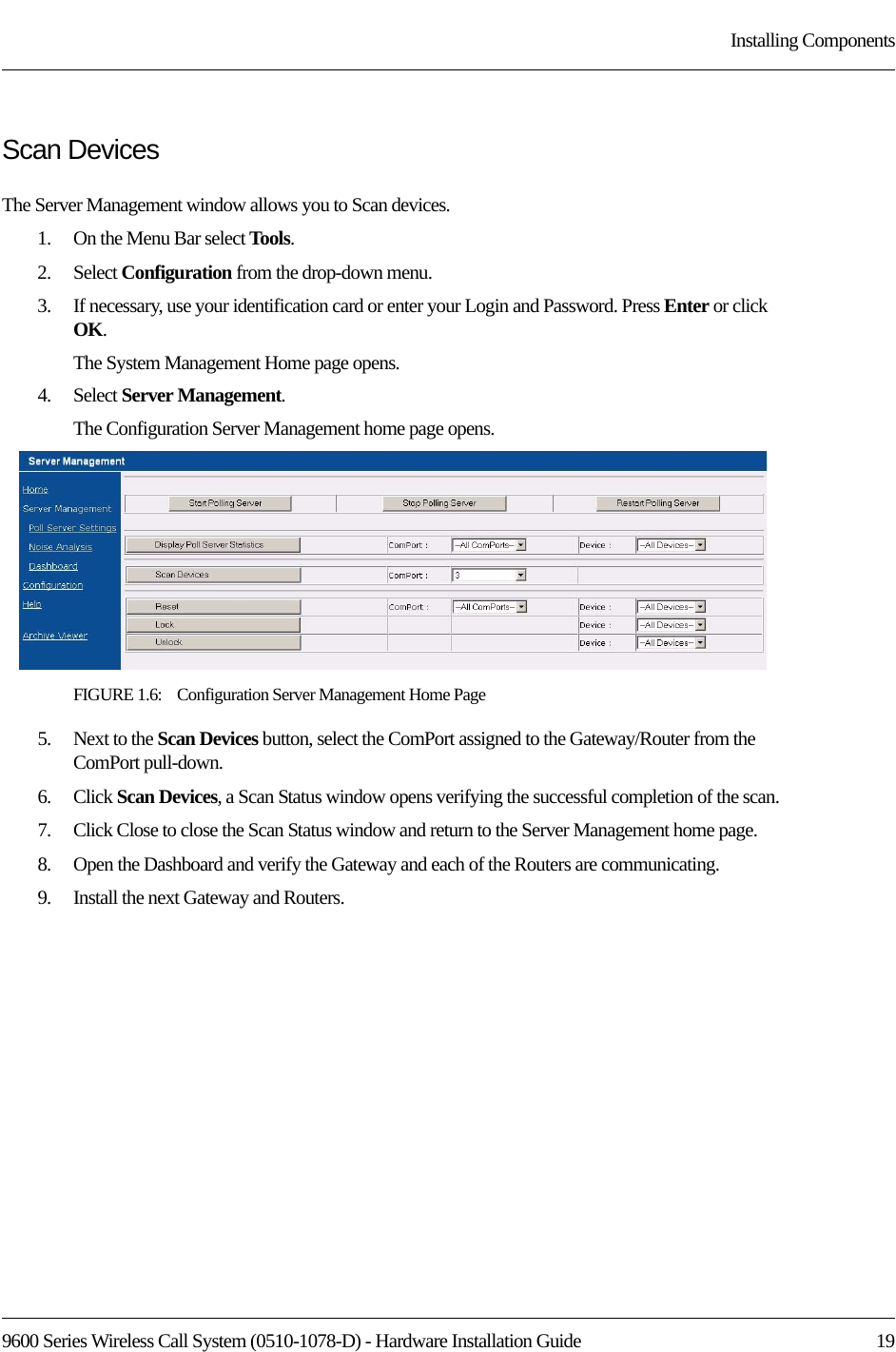 9600 Series Wireless Call System (0510-1078-D) - Hardware Installation Guide  19Installing ComponentsScan DevicesThe Server Management window allows you to Scan devices. 1.    On the Menu Bar select Tools.2.    Select Configuration from the drop-down menu.3.    If necessary, use your identification card or enter your Login and Password. Press Enter or click OK.The System Management Home page opens. 4.    Select Server Management.The Configuration Server Management home page opens.FIGURE 1.6:    Configuration Server Management Home Page5.    Next to the Scan Devices button, select the ComPort assigned to the Gateway/Router from the ComPort pull-down.6.    Click Scan Devices, a Scan Status window opens verifying the successful completion of the scan.7.    Click Close to close the Scan Status window and return to the Server Management home page.8.    Open the Dashboard and verify the Gateway and each of the Routers are communicating.9.    Install the next Gateway and Routers. 