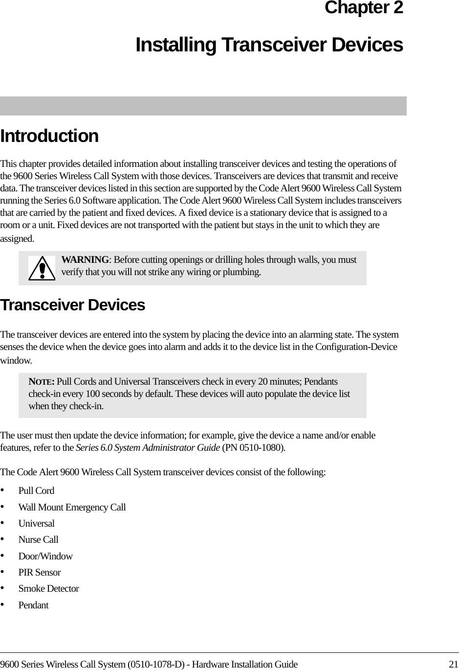 9600 Series Wireless Call System (0510-1078-D) - Hardware Installation Guide 21Chapter 2Installing Transceiver DevicesIntroductionThis chapter provides detailed information about installing transceiver devices and testing the operations of the 9600 Series Wireless Call System with those devices. Transceivers are devices that transmit and receive data. The transceiver devices listed in this section are supported by the Code Alert 9600 Wireless Call System running the Series 6.0 Software application. The Code Alert 9600 Wireless Call System includes transceivers that are carried by the patient and fixed devices. A fixed device is a stationary device that is assigned to a room or a unit. Fixed devices are not transported with the patient but stays in the unit to which they are assigned.Transceiver DevicesThe transceiver devices are entered into the system by placing the device into an alarming state. The system senses the device when the device goes into alarm and adds it to the device list in the Configuration-Device window.The user must then update the device information; for example, give the device a name and/or enable features, refer to the Series 6.0 System Administrator Guide (PN 0510-1080).The Code Alert 9600 Wireless Call System transceiver devices consist of the following:•Pull Cord•Wall Mount Emergency Call•Universal •Nurse Call•Door/Window•PIR Sensor•Smoke Detector•Pendant WARNING: Before cutting openings or drilling holes through walls, you must verify that you will not strike any wiring or plumbing.NOTE: Pull Cords and Universal Transceivers check in every 20 minutes; Pendants check-in every 100 seconds by default. These devices will auto populate the device list when they check-in.