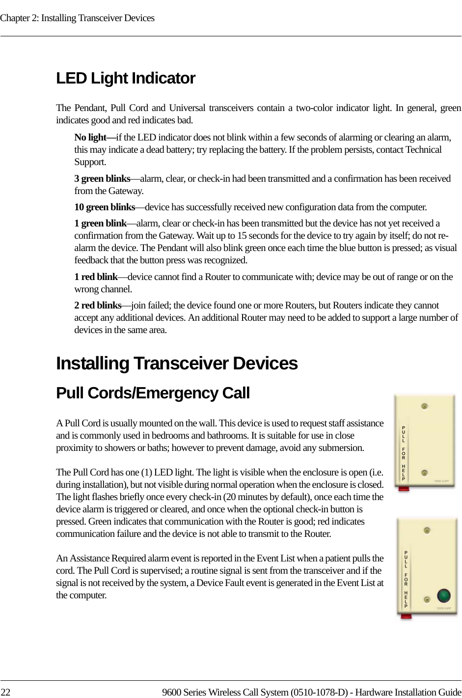 Chapter 2: Installing Transceiver Devices22 9600 Series Wireless Call System (0510-1078-D) - Hardware Installation GuideLED Light IndicatorThe Pendant, Pull Cord and Universal transceivers contain a two-color indicator light. In general, green indicates good and red indicates bad.No light—if the LED indicator does not blink within a few seconds of alarming or clearing an alarm, this may indicate a dead battery; try replacing the battery. If the problem persists, contact Technical Support.3 green blinks—alarm, clear, or check-in had been transmitted and a confirmation has been received from the Gateway.10 green blinks—device has successfully received new configuration data from the computer.1 green blink—alarm, clear or check-in has been transmitted but the device has not yet received a confirmation from the Gateway. Wait up to 15 seconds for the device to try again by itself; do not re-alarm the device. The Pendant will also blink green once each time the blue button is pressed; as visual feedback that the button press was recognized.1 red blink—device cannot find a Router to communicate with; device may be out of range or on the wrong channel.2 red blinks—join failed; the device found one or more Routers, but Routers indicate they cannot accept any additional devices. An additional Router may need to be added to support a large number of devices in the same area.Installing Transceiver DevicesPull Cords/Emergency CallA Pull Cord is usually mounted on the wall. This device is used to request staff assistance and is commonly used in bedrooms and bathrooms. It is suitable for use in close proximity to showers or baths; however to prevent damage, avoid any submersion.The Pull Cord has one (1) LED light. The light is visible when the enclosure is open (i.e. during installation), but not visible during normal operation when the enclosure is closed. The light flashes briefly once every check-in (20 minutes by default), once each time the device alarm is triggered or cleared, and once when the optional check-in button is pressed. Green indicates that communication with the Router is good; red indicates communication failure and the device is not able to transmit to the Router. An Assistance Required alarm event is reported in the Event List when a patient pulls the cord. The Pull Cord is supervised; a routine signal is sent from the transceiver and if the signal is not received by the system, a Device Fault event is generated in the Event List at the computer.