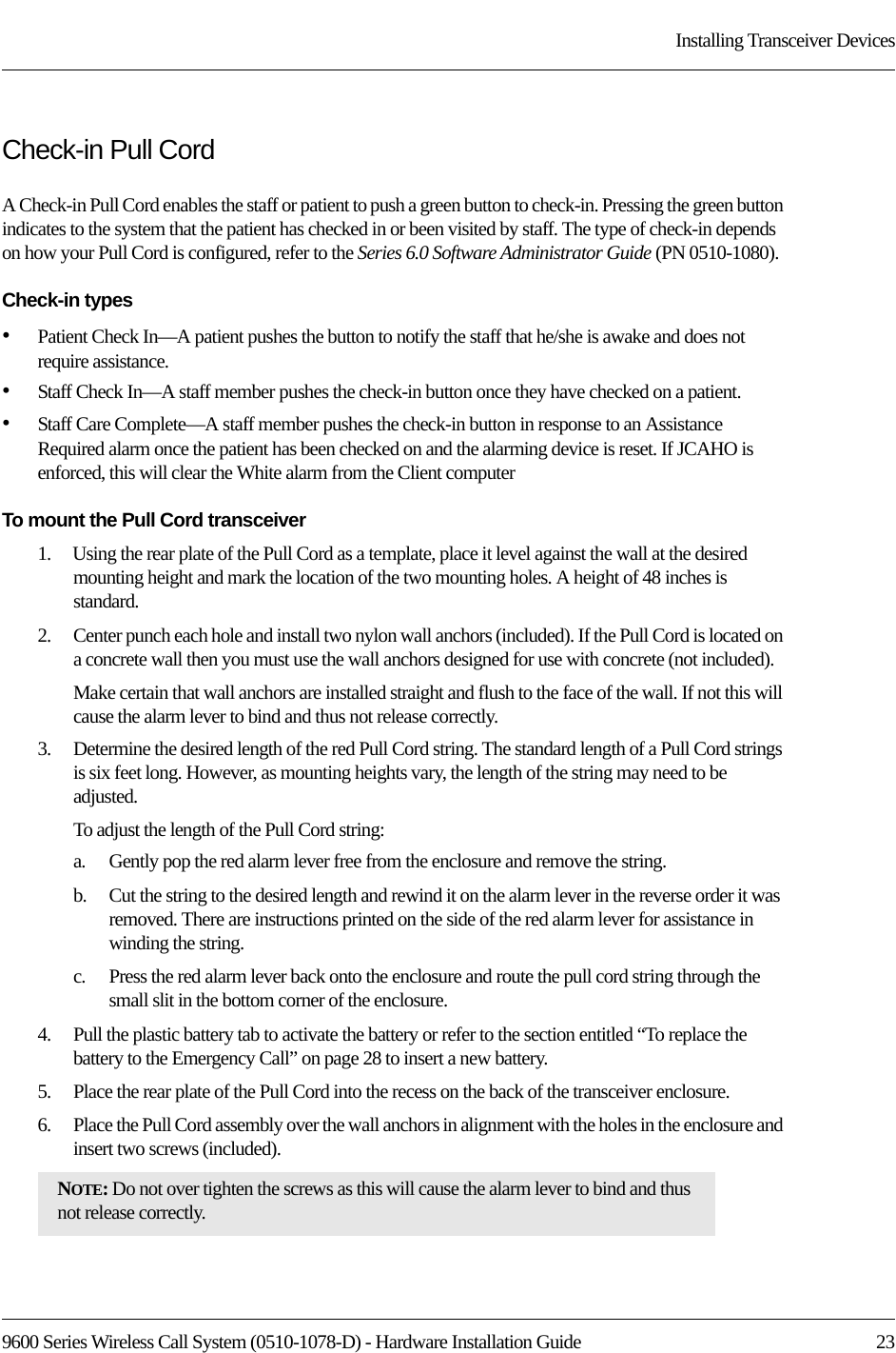 9600 Series Wireless Call System (0510-1078-D) - Hardware Installation Guide  23Installing Transceiver DevicesCheck-in Pull CordA Check-in Pull Cord enables the staff or patient to push a green button to check-in. Pressing the green button indicates to the system that the patient has checked in or been visited by staff. The type of check-in depends on how your Pull Cord is configured, refer to the Series 6.0 Software Administrator Guide (PN 0510-1080).Check-in types•Patient Check In—A patient pushes the button to notify the staff that he/she is awake and does not require assistance. •Staff Check In—A staff member pushes the check-in button once they have checked on a patient. •Staff Care Complete—A staff member pushes the check-in button in response to an Assistance Required alarm once the patient has been checked on and the alarming device is reset. If JCAHO is enforced, this will clear the White alarm from the Client computerTo mount the Pull Cord transceiver1.    Using the rear plate of the Pull Cord as a template, place it level against the wall at the desired mounting height and mark the location of the two mounting holes. A height of 48 inches is standard. 2.    Center punch each hole and install two nylon wall anchors (included). If the Pull Cord is located on a concrete wall then you must use the wall anchors designed for use with concrete (not included).Make certain that wall anchors are installed straight and flush to the face of the wall. If not this will cause the alarm lever to bind and thus not release correctly.3.    Determine the desired length of the red Pull Cord string. The standard length of a Pull Cord strings is six feet long. However, as mounting heights vary, the length of the string may need to be adjusted. To adjust the length of the Pull Cord string:a.    Gently pop the red alarm lever free from the enclosure and remove the string. b.    Cut the string to the desired length and rewind it on the alarm lever in the reverse order it was removed. There are instructions printed on the side of the red alarm lever for assistance in winding the string. c.    Press the red alarm lever back onto the enclosure and route the pull cord string through the small slit in the bottom corner of the enclosure.4.    Pull the plastic battery tab to activate the battery or refer to the section entitled “To replace the battery to the Emergency Call” on page 28 to insert a new battery.5.    Place the rear plate of the Pull Cord into the recess on the back of the transceiver enclosure. 6.    Place the Pull Cord assembly over the wall anchors in alignment with the holes in the enclosure and insert two screws (included).NOTE: Do not over tighten the screws as this will cause the alarm lever to bind and thus not release correctly.