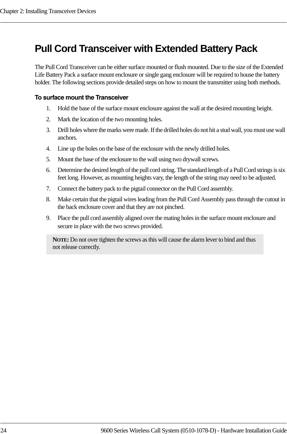Chapter 2: Installing Transceiver Devices24 9600 Series Wireless Call System (0510-1078-D) - Hardware Installation GuidePull Cord Transceiver with Extended Battery PackThe Pull Cord Transceiver can be either surface mounted or flush mounted. Due to the size of the Extended Life Battery Pack a surface mount enclosure or single gang enclosure will be required to house the battery holder. The following sections provide detailed steps on how to mount the transmitter using both methods. To surface mount the Transceiver1.    Hold the base of the surface mount enclosure against the wall at the desired mounting height.2.    Mark the location of the two mounting holes.3.    Drill holes where the marks were made. If the drilled holes do not hit a stud wall, you must use wall anchors.4.    Line up the holes on the base of the enclosure with the newly drilled holes.5.    Mount the base of the enclosure to the wall using two drywall screws.6.    Determine the desired length of the pull cord string. The standard length of a Pull Cord strings is six feet long. However, as mounting heights vary, the length of the string may need to be adjusted. 7.    Connect the battery pack to the pigtail connector on the Pull Cord assembly.8.    Make certain that the pigtail wires leading from the Pull Cord Assembly pass through the cutout in the back enclosure cover and that they are not pinched. 9.    Place the pull cord assembly aligned over the mating holes in the surface mount enclosure and secure in place with the two screws provided.NOTE: Do not over tighten the screws as this will cause the alarm lever to bind and thus not release correctly.
