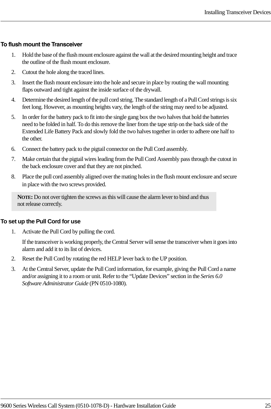9600 Series Wireless Call System (0510-1078-D) - Hardware Installation Guide  25Installing Transceiver DevicesTo flush mount the Transceiver1.    Hold the base of the flush mount enclosure against the wall at the desired mounting height and trace the outline of the flush mount enclosure.2.    Cutout the hole along the traced lines.3.    Insert the flush mount enclosure into the hole and secure in place by routing the wall mounting flaps outward and tight against the inside surface of the drywall.4.    Determine the desired length of the pull cord string. The standard length of a Pull Cord strings is six feet long. However, as mounting heights vary, the length of the string may need to be adjusted.5.    In order for the battery pack to fit into the single gang box the two halves that hold the batteries need to be folded in half. To do this remove the liner from the tape strip on the back side of the Extended Life Battery Pack and slowly fold the two halves together in order to adhere one half to the other.6.    Connect the battery pack to the pigtail connector on the Pull Cord assembly.7.    Make certain that the pigtail wires leading from the Pull Cord Assembly pass through the cutout in the back enclosure cover and that they are not pinched. 8.    Place the pull cord assembly aligned over the mating holes in the flush mount enclosure and secure in place with the two screws provided.To set up the Pull Cord for use1.    Activate the Pull Cord by pulling the cord. If the transceiver is working properly, the Central Server will sense the transceiver when it goes into alarm and add it to its list of devices.2.    Reset the Pull Cord by rotating the red HELP lever back to the UP position. 3.    At the Central Server, update the Pull Cord information, for example, giving the Pull Cord a name and/or assigning it to a room or unit. Refer to the “Update Devices” section in the Series 6.0 Software Administrator Guide (PN 0510-1080).NOTE: Do not over tighten the screws as this will cause the alarm lever to bind and thus not release correctly.