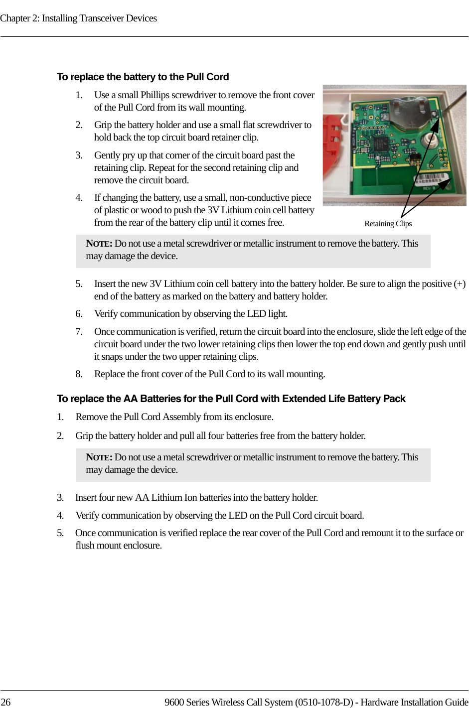 Chapter 2: Installing Transceiver Devices26 9600 Series Wireless Call System (0510-1078-D) - Hardware Installation GuideTo replace the battery to the Pull Cord 1.    Use a small Phillips screwdriver to remove the front cover of the Pull Cord from its wall mounting.2.    Grip the battery holder and use a small flat screwdriver to hold back the top circuit board retainer clip. 3.    Gently pry up that corner of the circuit board past the retaining clip. Repeat for the second retaining clip and remove the circuit board.4.    If changing the battery, use a small, non-conductive piece of plastic or wood to push the 3V Lithium coin cell battery from the rear of the battery clip until it comes free.5.    Insert the new 3V Lithium coin cell battery into the battery holder. Be sure to align the positive (+) end of the battery as marked on the battery and battery holder.6.    Verify communication by observing the LED light.7.    Once communication is verified, return the circuit board into the enclosure, slide the left edge of the circuit board under the two lower retaining clips then lower the top end down and gently push until it snaps under the two upper retaining clips.8.    Replace the front cover of the Pull Cord to its wall mounting.To replace the AA Batteries for the Pull Cord with Extended Life Battery Pack1.    Remove the Pull Cord Assembly from its enclosure.2.    Grip the battery holder and pull all four batteries free from the battery holder.3.    Insert four new AA Lithium Ion batteries into the battery holder.4.    Verify communication by observing the LED on the Pull Cord circuit board.5.    Once communication is verified replace the rear cover of the Pull Cord and remount it to the surface or flush mount enclosure.NOTE: Do not use a metal screwdriver or metallic instrument to remove the battery. This may damage the device.NOTE: Do not use a metal screwdriver or metallic instrument to remove the battery. This may damage the device.Retaining Clips