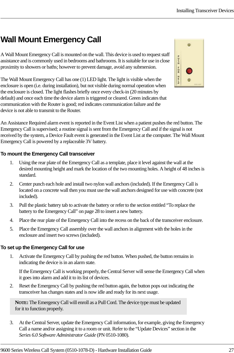 9600 Series Wireless Call System (0510-1078-D) - Hardware Installation Guide  27Installing Transceiver DevicesWall Mount Emergency CallA Wall Mount Emergency Call is mounted on the wall. This device is used to request staff assistance and is commonly used in bedrooms and bathrooms. It is suitable for use in close proximity to showers or baths; however to prevent damage, avoid any submersion.The Wall Mount Emergency Call has one (1) LED light. The light is visible when the enclosure is open (i.e. during installation), but not visible during normal operation when the enclosure is closed. The light flashes briefly once every check-in (20 minutes by default) and once each time the device alarm is triggered or cleared. Green indicates that communication with the Router is good; red indicates communication failure and the device is not able to transmit to the Router. An Assistance Required alarm event is reported in the Event List when a patient pushes the red button. The Emergency Call is supervised; a routine signal is sent from the Emergency Call and if the signal is not received by the system, a Device Fault event is generated in the Event List at the computer. The Wall Mount Emergency Call is powered by a replaceable 3V battery.To mount the Emergency Call transceiver1.    Using the rear plate of the Emergency Call as a template, place it level against the wall at the desired mounting height and mark the location of the two mounting holes. A height of 48 inches is standard. 2.    Center punch each hole and install two nylon wall anchors (included). If the Emergency Call is located on a concrete wall then you must use the wall anchors designed for use with concrete (not included).3.    Pull the plastic battery tab to activate the battery or refer to the section entitled “To replace the battery to the Emergency Call” on page 28 to insert a new battery.4.    Place the rear plate of the Emergency Call into the recess on the back of the transceiver enclosure. 5.    Place the Emergency Call assembly over the wall anchors in alignment with the holes in the enclosure and insert two screws (included).To set up the Emergency Call for use1.    Activate the Emergency Call by pushing the red button. When pushed, the button remains in indicating the device is in an alarm state.If the Emergency Call is working properly, the Central Server will sense the Emergency Call when it goes into alarm and add it to its list of devices.2.    Reset the Emergency Call by pushing the red button again, the button pops out indicating the transceiver has changes states and is now idle and ready for its next usage.3.    At the Central Server, update the Emergency Call information, for example, giving the Emergency Call a name and/or assigning it to a room or unit. Refer to the “Update Devices” section in the Series 6.0 Software Administrator Guide (PN 0510-1080).NOTE: The Emergency Call will enroll as a Pull Cord. The device type must be updated for it to function properly.