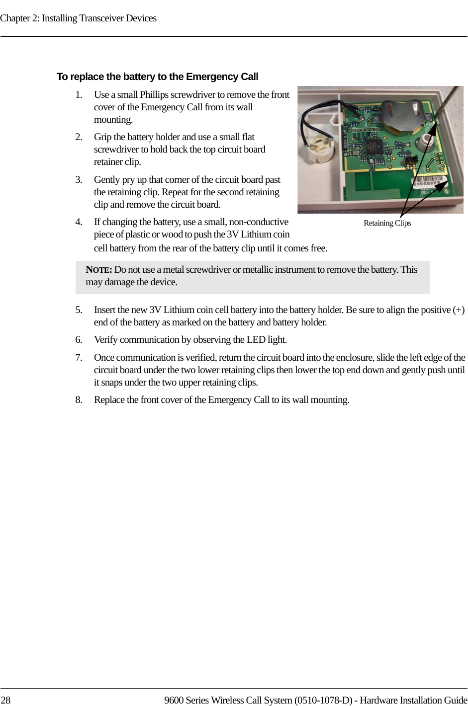 Chapter 2: Installing Transceiver Devices28 9600 Series Wireless Call System (0510-1078-D) - Hardware Installation GuideTo replace the battery to the Emergency Call1.    Use a small Phillips screwdriver to remove the front cover of the Emergency Call from its wall mounting.2.    Grip the battery holder and use a small flat screwdriver to hold back the top circuit board retainer clip. 3.    Gently pry up that corner of the circuit board past the retaining clip. Repeat for the second retaining clip and remove the circuit board.4.    If changing the battery, use a small, non-conductive piece of plastic or wood to push the 3V Lithium coin cell battery from the rear of the battery clip until it comes free.5.    Insert the new 3V Lithium coin cell battery into the battery holder. Be sure to align the positive (+) end of the battery as marked on the battery and battery holder.6.    Verify communication by observing the LED light.7.    Once communication is verified, return the circuit board into the enclosure, slide the left edge of the circuit board under the two lower retaining clips then lower the top end down and gently push until it snaps under the two upper retaining clips.8.    Replace the front cover of the Emergency Call to its wall mounting.NOTE: Do not use a metal screwdriver or metallic instrument to remove the battery. This may damage the device.Retaining Clips