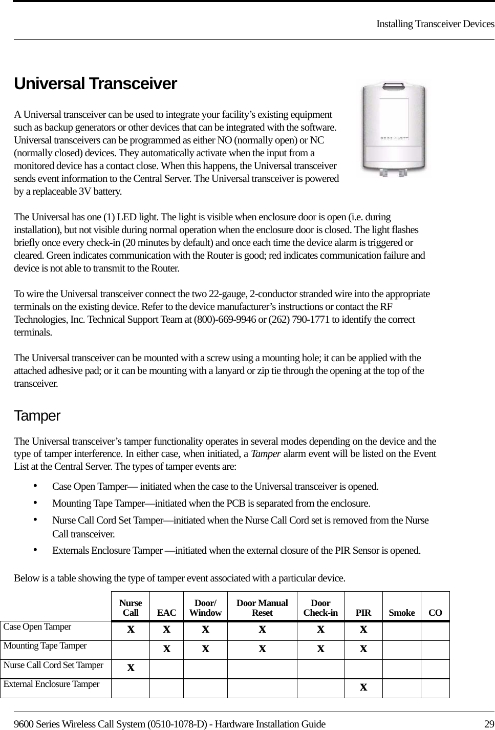 9600 Series Wireless Call System (0510-1078-D) - Hardware Installation Guide  29Installing Transceiver DevicesUniversal TransceiverA Universal transceiver can be used to integrate your facility’s existing equipment such as backup generators or other devices that can be integrated with the software. Universal transceivers can be programmed as either NO (normally open) or NC (normally closed) devices. They automatically activate when the input from a monitored device has a contact close. When this happens, the Universal transceiver sends event information to the Central Server. The Universal transceiver is powered by a replaceable 3V battery. The Universal has one (1) LED light. The light is visible when enclosure door is open (i.e. during installation), but not visible during normal operation when the enclosure door is closed. The light flashes briefly once every check-in (20 minutes by default) and once each time the device alarm is triggered or cleared. Green indicates communication with the Router is good; red indicates communication failure and device is not able to transmit to the Router. To wire the Universal transceiver connect the two 22-gauge, 2-conductor stranded wire into the appropriate terminals on the existing device. Refer to the device manufacturer’s instructions or contact the RF Technologies, Inc. Technical Support Team at (800)-669-9946 or (262) 790-1771 to identify the correct terminals.The Universal transceiver can be mounted with a screw using a mounting hole; it can be applied with the attached adhesive pad; or it can be mounting with a lanyard or zip tie through the opening at the top of the transceiver.TamperThe Universal transceiver’s tamper functionality operates in several modes depending on the device and the type of tamper interference. In either case, when initiated, a Ta mp er   alarm event will be listed on the Event List at the Central Server. The types of tamper events are:•Case Open Tamper— initiated when the case to the Universal transceiver is opened. •Mounting Tape Tamper—initiated when the PCB is separated from the enclosure.•Nurse Call Cord Set Tamper—initiated when the Nurse Call Cord set is removed from the Nurse Call transceiver.•Externals Enclosure Tamper —initiated when the external closure of the PIR Sensor is opened.Below is a table showing the type of tamper event associated with a particular device.Nurse Call EAC Door/Window Door Manual Reset Door Check-in PIR Smoke COCase Open Tamper xx x x x xMounting Tape Tamper xx x x xNurse Call Cord Set Tamper xExternal Enclosure Tamper x