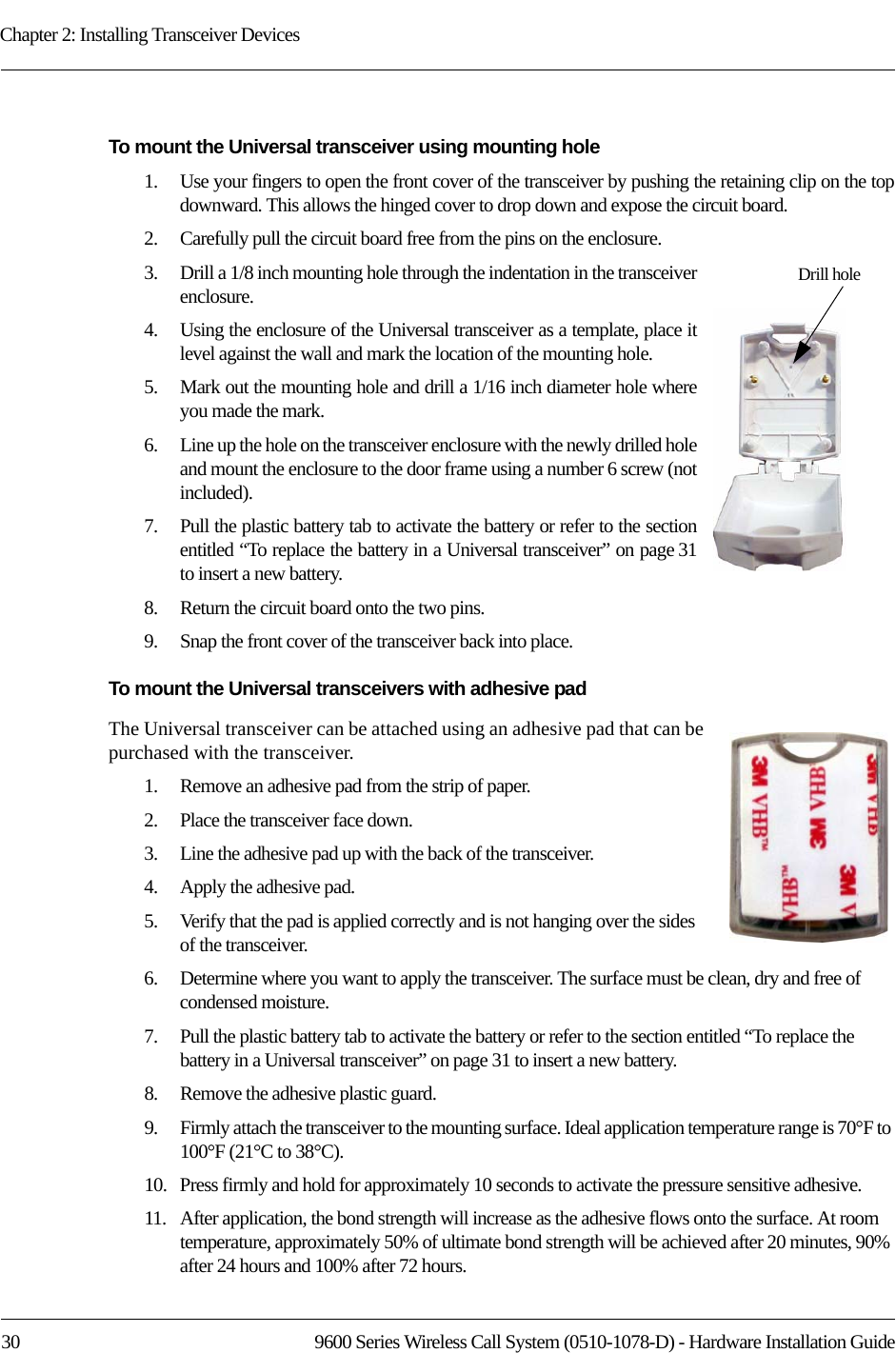 Chapter 2: Installing Transceiver Devices30 9600 Series Wireless Call System (0510-1078-D) - Hardware Installation GuideTo mount the Universal transceiver using mounting hole 1.    Use your fingers to open the front cover of the transceiver by pushing the retaining clip on the top downward. This allows the hinged cover to drop down and expose the circuit board. 2.    Carefully pull the circuit board free from the pins on the enclosure. 3.    Drill a 1/8 inch mounting hole through the indentation in the transceiver enclosure.4.    Using the enclosure of the Universal transceiver as a template, place it level against the wall and mark the location of the mounting hole.5.    Mark out the mounting hole and drill a 1/16 inch diameter hole where you made the mark.6.    Line up the hole on the transceiver enclosure with the newly drilled hole and mount the enclosure to the door frame using a number 6 screw (not included).7.    Pull the plastic battery tab to activate the battery or refer to the section entitled “To replace the battery in a Universal transceiver” on page 31to insert a new battery.8.    Return the circuit board onto the two pins.9.    Snap the front cover of the transceiver back into place.To mount the Universal transceivers with adhesive padThe Universal transceiver can be attached using an adhesive pad that can be purchased with the transceiver.1.    Remove an adhesive pad from the strip of paper.2.    Place the transceiver face down.3.    Line the adhesive pad up with the back of the transceiver.4.    Apply the adhesive pad.5.    Verify that the pad is applied correctly and is not hanging over the sides of the transceiver.6.    Determine where you want to apply the transceiver. The surface must be clean, dry and free of condensed moisture.7.    Pull the plastic battery tab to activate the battery or refer to the section entitled “To replace the battery in a Universal transceiver” on page 31 to insert a new battery.8.    Remove the adhesive plastic guard.9.    Firmly attach the transceiver to the mounting surface. Ideal application temperature range is 70°F to 100°F (21°C to 38°C).10.   Press firmly and hold for approximately 10 seconds to activate the pressure sensitive adhesive.11.   After application, the bond strength will increase as the adhesive flows onto the surface. At room temperature, approximately 50% of ultimate bond strength will be achieved after 20 minutes, 90% after 24 hours and 100% after 72 hours.Drill hole 