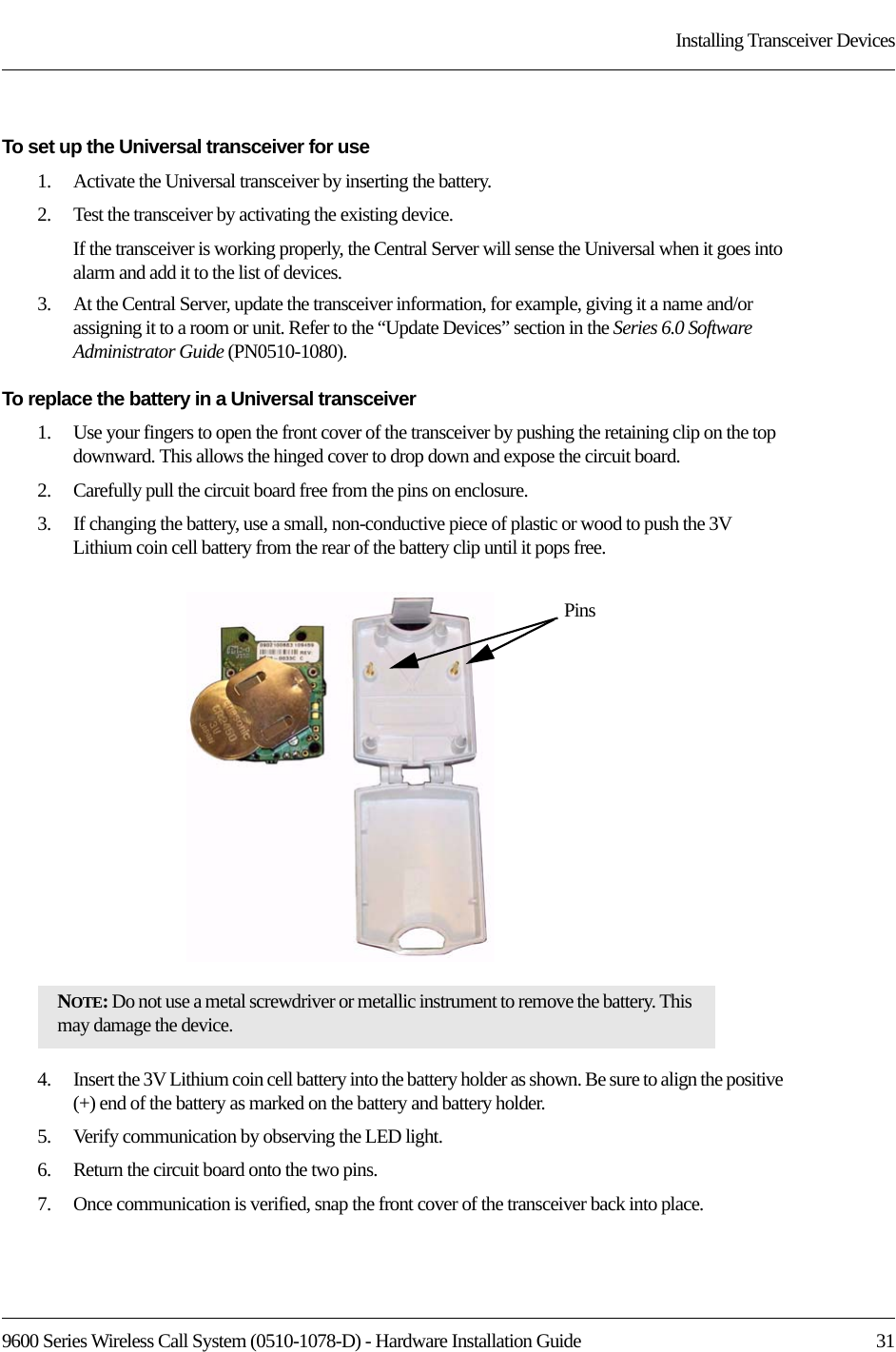9600 Series Wireless Call System (0510-1078-D) - Hardware Installation Guide  31Installing Transceiver DevicesTo set up the Universal transceiver for use1.    Activate the Universal transceiver by inserting the battery.2.    Test the transceiver by activating the existing device.If the transceiver is working properly, the Central Server will sense the Universal when it goes into alarm and add it to the list of devices.3.    At the Central Server, update the transceiver information, for example, giving it a name and/or assigning it to a room or unit. Refer to the “Update Devices” section in the Series 6.0 Software Administrator Guide (PN0510-1080).To replace the battery in a Universal transceiver1.    Use your fingers to open the front cover of the transceiver by pushing the retaining clip on the top downward. This allows the hinged cover to drop down and expose the circuit board. 2.    Carefully pull the circuit board free from the pins on enclosure. 3.    If changing the battery, use a small, non-conductive piece of plastic or wood to push the 3V Lithium coin cell battery from the rear of the battery clip until it pops free.4.    Insert the 3V Lithium coin cell battery into the battery holder as shown. Be sure to align the positive (+) end of the battery as marked on the battery and battery holder.5.    Verify communication by observing the LED light.6.    Return the circuit board onto the two pins.7.    Once communication is verified, snap the front cover of the transceiver back into place.NOTE: Do not use a metal screwdriver or metallic instrument to remove the battery. This may damage the device.Pins