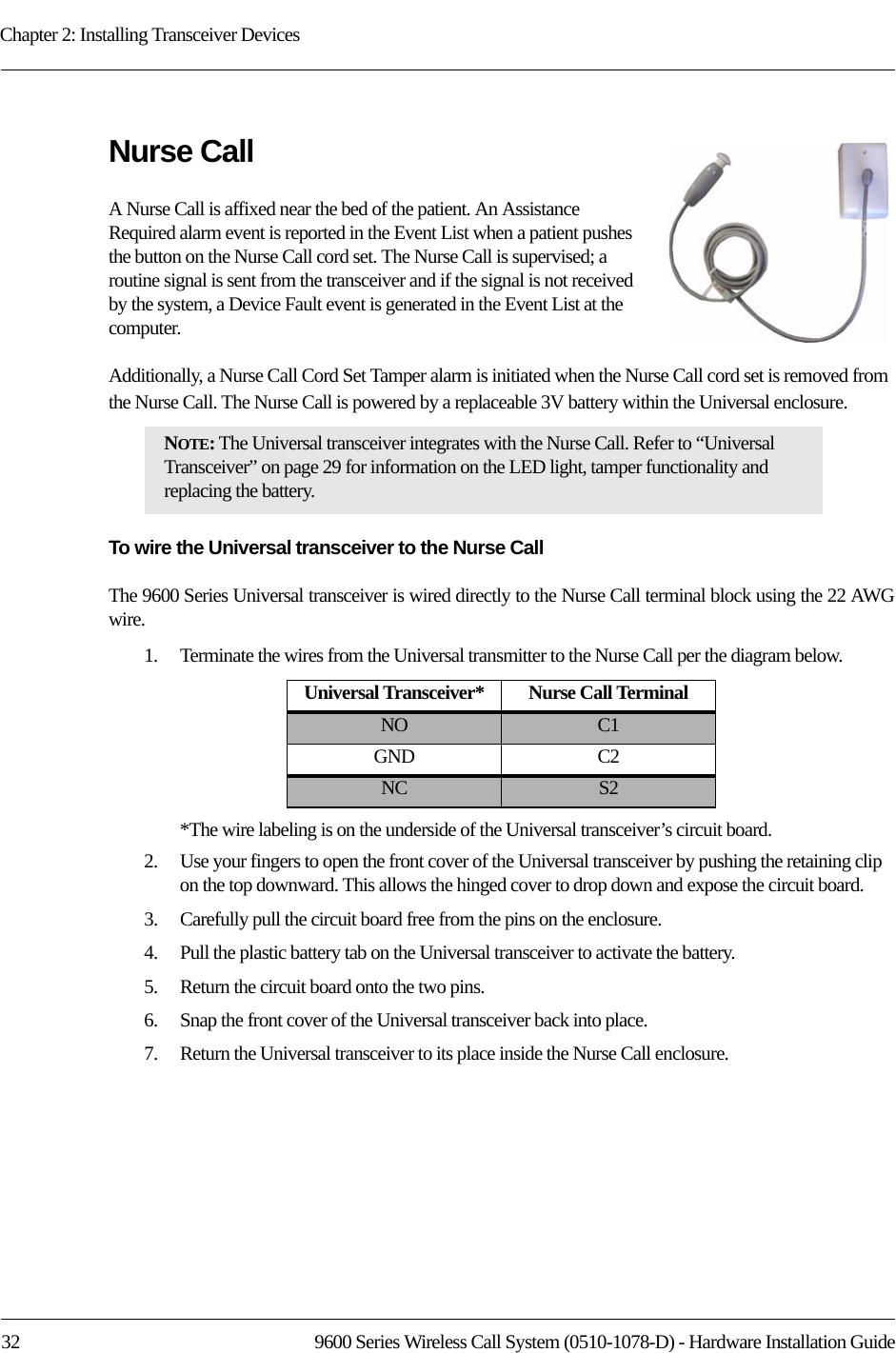 Chapter 2: Installing Transceiver Devices32 9600 Series Wireless Call System (0510-1078-D) - Hardware Installation GuideNurse CallA Nurse Call is affixed near the bed of the patient. An Assistance Required alarm event is reported in the Event List when a patient pushes the button on the Nurse Call cord set. The Nurse Call is supervised; a routine signal is sent from the transceiver and if the signal is not received by the system, a Device Fault event is generated in the Event List at the computer. Additionally, a Nurse Call Cord Set Tamper alarm is initiated when the Nurse Call cord set is removed from the Nurse Call. The Nurse Call is powered by a replaceable 3V battery within the Universal enclosure. To wire the Universal transceiver to the Nurse Call The 9600 Series Universal transceiver is wired directly to the Nurse Call terminal block using the 22 AWG wire.1.    Terminate the wires from the Universal transmitter to the Nurse Call per the diagram below.*The wire labeling is on the underside of the Universal transceiver’s circuit board.2.    Use your fingers to open the front cover of the Universal transceiver by pushing the retaining clip on the top downward. This allows the hinged cover to drop down and expose the circuit board. 3.    Carefully pull the circuit board free from the pins on the enclosure. 4.    Pull the plastic battery tab on the Universal transceiver to activate the battery.5.    Return the circuit board onto the two pins.6.    Snap the front cover of the Universal transceiver back into place.7.    Return the Universal transceiver to its place inside the Nurse Call enclosure.NOTE: The Universal transceiver integrates with the Nurse Call. Refer to “Universal Transceiver” on page 29 for information on the LED light, tamper functionality and replacing the battery.Universal Transceiver* Nurse Call TerminalNO C1GND C2NC S2