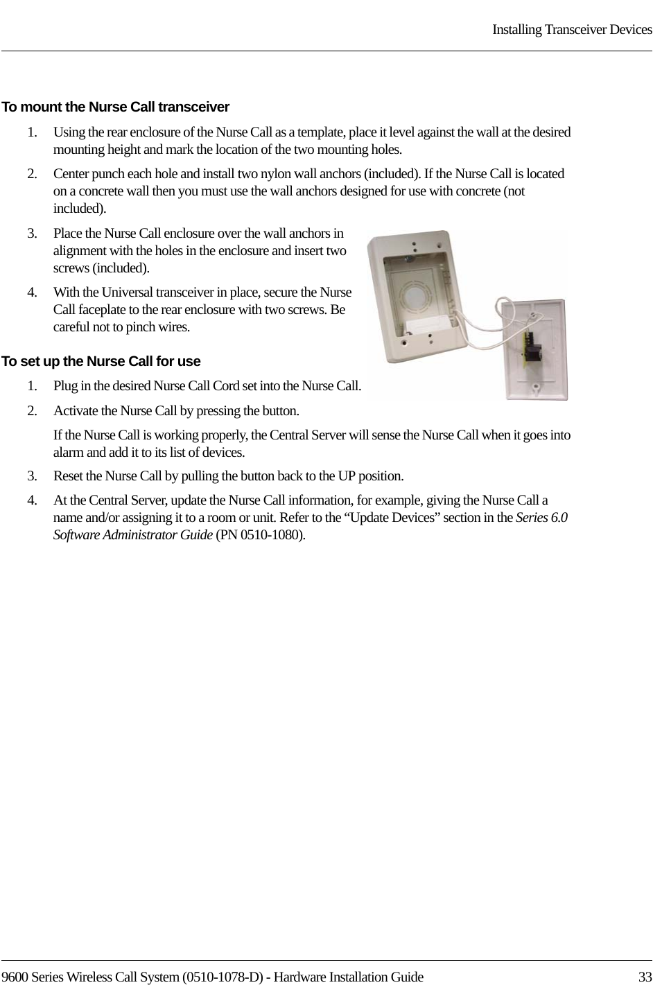 9600 Series Wireless Call System (0510-1078-D) - Hardware Installation Guide  33Installing Transceiver DevicesTo mount the Nurse Call transceiver1.    Using the rear enclosure of the Nurse Call as a template, place it level against the wall at the desired mounting height and mark the location of the two mounting holes. 2.    Center punch each hole and install two nylon wall anchors (included). If the Nurse Call is located on a concrete wall then you must use the wall anchors designed for use with concrete (not included).3.    Place the Nurse Call enclosure over the wall anchors in alignment with the holes in the enclosure and insert two screws (included).4.    With the Universal transceiver in place, secure the Nurse Call faceplate to the rear enclosure with two screws. Be careful not to pinch wires.To set up the Nurse Call for use1.    Plug in the desired Nurse Call Cord set into the Nurse Call.2.    Activate the Nurse Call by pressing the button.If the Nurse Call is working properly, the Central Server will sense the Nurse Call when it goes into alarm and add it to its list of devices.3.    Reset the Nurse Call by pulling the button back to the UP position. 4.    At the Central Server, update the Nurse Call information, for example, giving the Nurse Call a name and/or assigning it to a room or unit. Refer to the “Update Devices” section in the Series 6.0 Software Administrator Guide (PN 0510-1080).