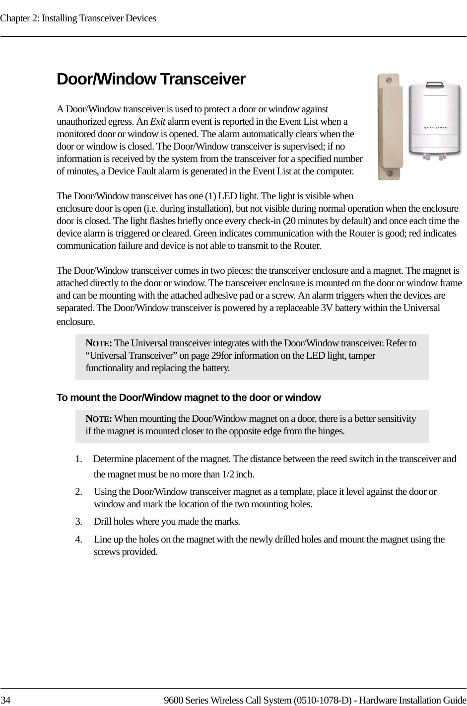 Chapter 2: Installing Transceiver Devices34 9600 Series Wireless Call System (0510-1078-D) - Hardware Installation GuideDoor/Window TransceiverA Door/Window transceiver is used to protect a door or window against unauthorized egress. An Exit alarm event is reported in the Event List when a monitored door or window is opened. The alarm automatically clears when the door or window is closed. The Door/Window transceiver is supervised; if no information is received by the system from the transceiver for a specified number of minutes, a Device Fault alarm is generated in the Event List at the computer.The Door/Window transceiver has one (1) LED light. The light is visible when enclosure door is open (i.e. during installation), but not visible during normal operation when the enclosure door is closed. The light flashes briefly once every check-in (20 minutes by default) and once each time the device alarm is triggered or cleared. Green indicates communication with the Router is good; red indicates communication failure and device is not able to transmit to the Router. The Door/Window transceiver comes in two pieces: the transceiver enclosure and a magnet. The magnet is attached directly to the door or window. The transceiver enclosure is mounted on the door or window frame and can be mounting with the attached adhesive pad or a screw. An alarm triggers when the devices are separated. The Door/Window transceiver is powered by a replaceable 3V battery within the Universal enclosure.To mount the Door/Window magnet to the door or window1.    Determine placement of the magnet. The distance between the reed switch in the transceiver and the magnet must be no more than 1/2 inch.2.    Using the Door/Window transceiver magnet as a template, place it level against the door or window and mark the location of the two mounting holes.3.    Drill holes where you made the marks.4.    Line up the holes on the magnet with the newly drilled holes and mount the magnet using the screws provided.NOTE: The Universal transceiver integrates with the Door/Window transceiver. Refer to “Universal Transceiver” on page 29for information on the LED light, tamper functionality and replacing the battery.NOTE: When mounting the Door/Window magnet on a door, there is a better sensitivity if the magnet is mounted closer to the opposite edge from the hinges.