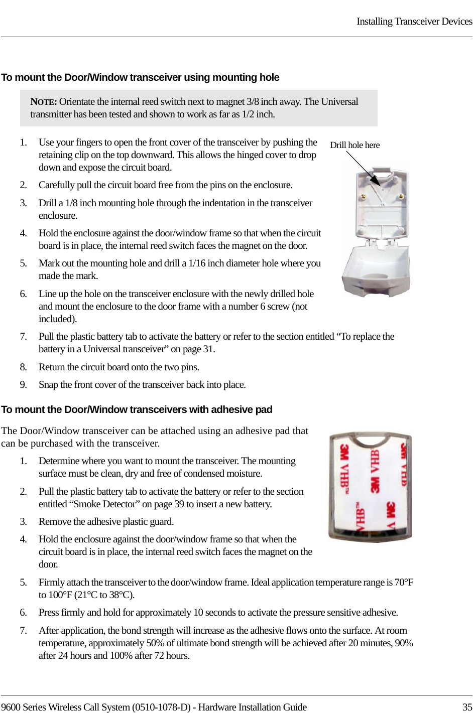 9600 Series Wireless Call System (0510-1078-D) - Hardware Installation Guide  35Installing Transceiver DevicesTo mount the Door/Window transceiver using mounting hole1.    Use your fingers to open the front cover of the transceiver by pushing the retaining clip on the top downward. This allows the hinged cover to drop down and expose the circuit board. 2.    Carefully pull the circuit board free from the pins on the enclosure. 3.    Drill a 1/8 inch mounting hole through the indentation in the transceiver enclosure.4.    Hold the enclosure against the door/window frame so that when the circuit board is in place, the internal reed switch faces the magnet on the door.5.    Mark out the mounting hole and drill a 1/16 inch diameter hole where you made the mark.6.    Line up the hole on the transceiver enclosure with the newly drilled hole and mount the enclosure to the door frame with a number 6 screw (not included).7.    Pull the plastic battery tab to activate the battery or refer to the section entitled “To replace the battery in a Universal transceiver” on page 31.8.    Return the circuit board onto the two pins.9.    Snap the front cover of the transceiver back into place.To mount the Door/Window transceivers with adhesive padThe Door/Window transceiver can be attached using an adhesive pad that can be purchased with the transceiver.1.    Determine where you want to mount the transceiver. The mounting surface must be clean, dry and free of condensed moisture.2.    Pull the plastic battery tab to activate the battery or refer to the section entitled “Smoke Detector” on page 39 to insert a new battery.3.    Remove the adhesive plastic guard.4.    Hold the enclosure against the door/window frame so that when the circuit board is in place, the internal reed switch faces the magnet on the door.5.    Firmly attach the transceiver to the door/window frame. Ideal application temperature range is 70°F to 100°F (21°C to 38°C).6.    Press firmly and hold for approximately 10 seconds to activate the pressure sensitive adhesive.7.    After application, the bond strength will increase as the adhesive flows onto the surface. At room temperature, approximately 50% of ultimate bond strength will be achieved after 20 minutes, 90% after 24 hours and 100% after 72 hours.NOTE: Orientate the internal reed switch next to magnet 3/8 inch away. The Universal transmitter has been tested and shown to work as far as 1/2 inch. Drill hole here