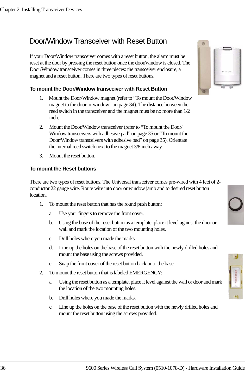 Chapter 2: Installing Transceiver Devices36 9600 Series Wireless Call System (0510-1078-D) - Hardware Installation GuideDoor/Window Transceiver with Reset ButtonIf your Door/Window transceiver comes with a reset button, the alarm must be reset at the door by pressing the reset button once the door/window is closed. The Door/Window transceiver comes in three pieces: the transceiver enclosure, a magnet and a reset button. There are two types of reset buttons. To mount the Door/Window transceiver with Reset Button1.    Mount the Door/Window magnet (refer to “To mount the Door/Window magnet to the door or window” on page 34). The distance between the reed switch in the transceiver and the magnet must be no more than 1/2 inch.2.    Mount the Door/Window transceiver (refer to “To mount the Door/Window transceivers with adhesive pad” on page 35 or “To mount the Door/Window transceivers with adhesive pad” on page 35). Orientate the internal reed switch next to the magnet 3/8 inch away.3.    Mount the reset button.To mount the Reset buttonsThere are two types of reset buttons. The Universal transceiver comes pre-wired with 4 feet of 2-conductor 22 gauge wire. Route wire into door or window jamb and to desired reset button location.1.    To mount the reset button that has the round push button:a.    Use your fingers to remove the front cover.b.    Using the base of the reset button as a template, place it level against the door or wall and mark the location of the two mounting holes.c.    Drill holes where you made the marks.d.    Line up the holes on the base of the reset button with the newly drilled holes and mount the base using the screws provided.e.    Snap the front cover of the reset button back onto the base. 2.    To mount the reset button that is labeled EMERGENCY:a.    Using the reset button as a template, place it level against the wall or door and mark the location of the two mounting holes.b.    Drill holes where you made the marks.c.    Line up the holes on the base of the reset button with the newly drilled holes and mount the reset button using the screws provided.