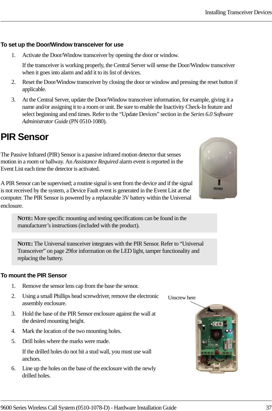 9600 Series Wireless Call System (0510-1078-D) - Hardware Installation Guide  37Installing Transceiver DevicesTo set up the Door/Window transceiver for use1.    Activate the Door/Window transceiver by opening the door or window.If the transceiver is working properly, the Central Server will sense the Door/Window transceiver when it goes into alarm and add it to its list of devices.2.    Reset the Door/Window transceiver by closing the door or window and pressing the reset button if applicable.3.    At the Central Server, update the Door/Window transceiver information, for example, giving it a name and/or assigning it to a room or unit. Be sure to enable the Inactivity Check-In feature and select beginning and end times. Refer to the “Update Devices” section in the Series 6.0 Software Administrator Guide (PN 0510-1080).PIR SensorThe Passive Infrared (PIR) Sensor is a passive infrared motion detector that senses motion in a room or hallway. An Assistance Required alarm event is reported in the Event List each time the detector is activated. A PIR Sensor can be supervised; a routine signal is sent from the device and if the signal is not received by the system, a Device Fault event is generated in the Event List at the computer. The PIR Sensor is powered by a replaceable 3V battery within the Universal enclosure.To mount the PIR Sensor1.    Remove the sensor lens cap from the base the sensor.2.    Using a small Phillips head screwdriver, remove the electronic assembly enclosure.3.    Hold the base of the PIR Sensor enclosure against the wall at the desired mounting height. 4.    Mark the location of the two mounting holes.5.    Drill holes where the marks were made. If the drilled holes do not hit a stud wall, you must use wall anchors. 6.    Line up the holes on the base of the enclosure with the newly drilled holes. NOTE: More specific mounting and testing specifications can be found in the manufacturer’s instructions (included with the product).NOTE: The Universal transceiver integrates with the PIR Sensor. Refer to “Universal Transceiver” on page 29for information on the LED light, tamper functionality and replacing the battery.Unscrew here 