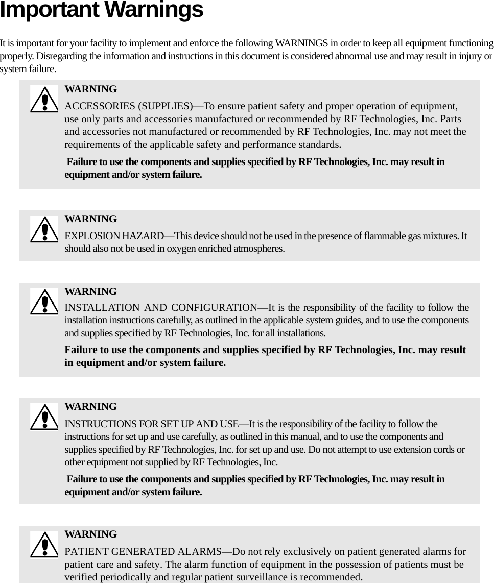 Important WarningsIt is important for your facility to implement and enforce the following WARNINGS in order to keep all equipment functioning properly. Disregarding the information and instructions in this document is considered abnormal use and may result in injury or system failure.WARNINGACCESSORIES (SUPPLIES)—To ensure patient safety and proper operation of equipment, use only parts and accessories manufactured or recommended by RF Technologies, Inc. Parts and accessories not manufactured or recommended by RF Technologies, Inc. may not meet the requirements of the applicable safety and performance standards. Failure to use the components and supplies specified by RF Technologies, Inc. may result in equipment and/or system failure.WARNINGEXPLOSION HAZARD—This device should not be used in the presence of flammable gas mixtures. It should also not be used in oxygen enriched atmospheres.WARNINGINSTALLATION AND CONFIGURATION—It is the responsibility of the facility to follow the installation instructions carefully, as outlined in the applicable system guides, and to use the components and supplies specified by RF Technologies, Inc. for all installations.Failure to use the components and supplies specified by RF Technologies, Inc. may result in equipment and/or system failure.WARNINGINSTRUCTIONS FOR SET UP AND USE—It is the responsibility of the facility to follow the instructions for set up and use carefully, as outlined in this manual, and to use the components and supplies specified by RF Technologies, Inc. for set up and use. Do not attempt to use extension cords or other equipment not supplied by RF Technologies, Inc. Failure to use the components and supplies specified by RF Technologies, Inc. may result in equipment and/or system failure.WARNINGPATIENT GENERATED ALARMS—Do not rely exclusively on patient generated alarms for patient care and safety. The alarm function of equipment in the possession of patients must be verified periodically and regular patient surveillance is recommended.