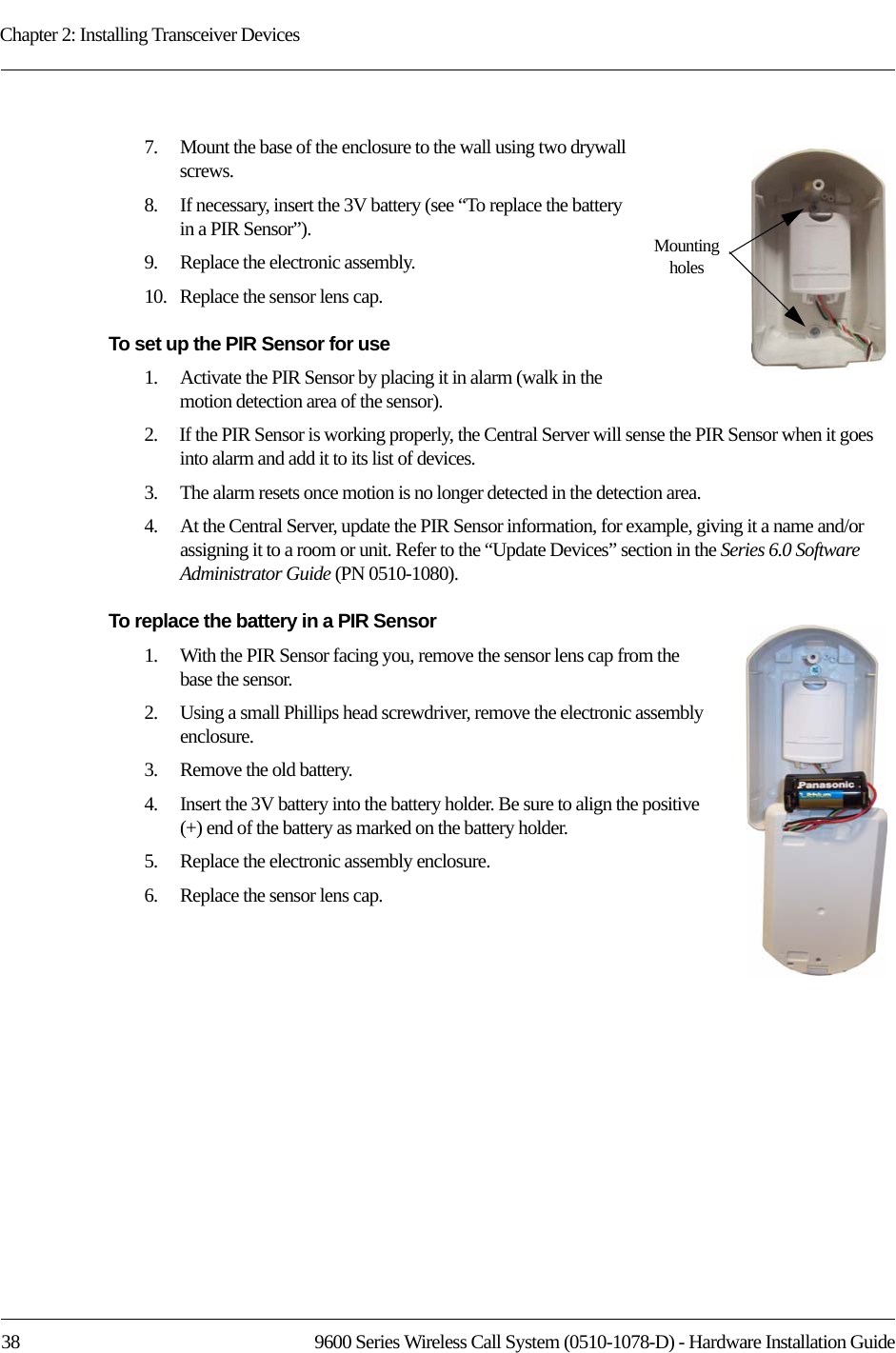 Chapter 2: Installing Transceiver Devices38 9600 Series Wireless Call System (0510-1078-D) - Hardware Installation Guide7.    Mount the base of the enclosure to the wall using two drywall screws.8.    If necessary, insert the 3V battery (see “To replace the battery in a PIR Sensor”).9.    Replace the electronic assembly.10.   Replace the sensor lens cap.To set up the PIR Sensor for use1.    Activate the PIR Sensor by placing it in alarm (walk in the motion detection area of the sensor).2.    If the PIR Sensor is working properly, the Central Server will sense the PIR Sensor when it goes into alarm and add it to its list of devices.3.    The alarm resets once motion is no longer detected in the detection area.4.    At the Central Server, update the PIR Sensor information, for example, giving it a name and/or assigning it to a room or unit. Refer to the “Update Devices” section in the Series 6.0 Software Administrator Guide (PN 0510-1080).To replace the battery in a PIR Sensor1.    With the PIR Sensor facing you, remove the sensor lens cap from the base the sensor.2.    Using a small Phillips head screwdriver, remove the electronic assembly enclosure.3.    Remove the old battery. 4.    Insert the 3V battery into the battery holder. Be sure to align the positive (+) end of the battery as marked on the battery holder.5.    Replace the electronic assembly enclosure.6.    Replace the sensor lens cap.Mounting holes