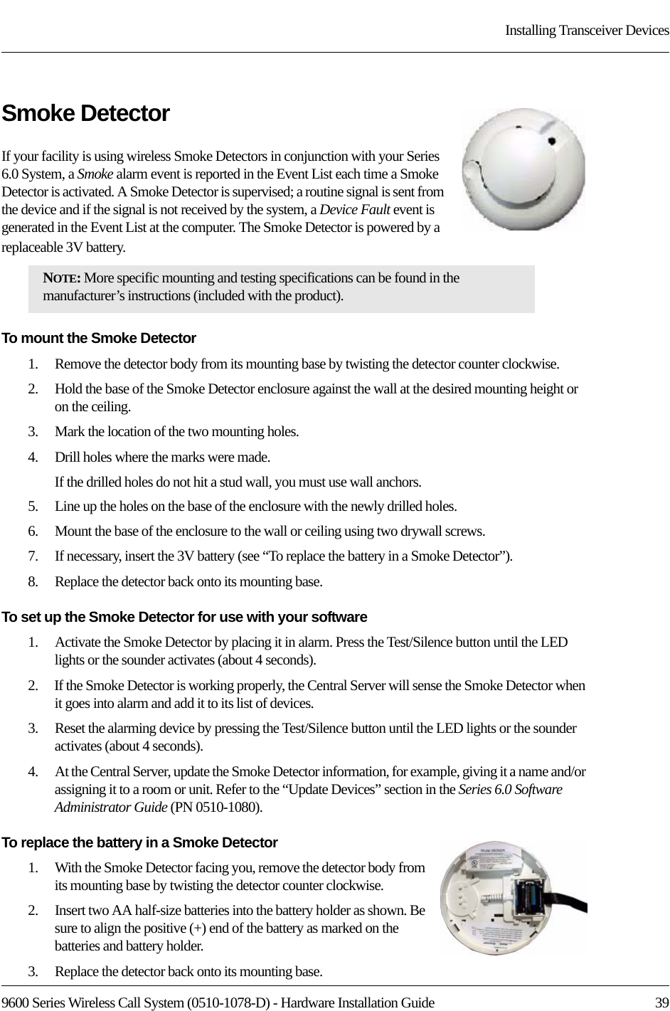 9600 Series Wireless Call System (0510-1078-D) - Hardware Installation Guide  39Installing Transceiver DevicesSmoke DetectorIf your facility is using wireless Smoke Detectors in conjunction with your Series 6.0 System, a Smoke alarm event is reported in the Event List each time a Smoke Detector is activated. A Smoke Detector is supervised; a routine signal is sent from the device and if the signal is not received by the system, a Device Fault event is generated in the Event List at the computer. The Smoke Detector is powered by a replaceable 3V battery.To mount the Smoke Detector1.    Remove the detector body from its mounting base by twisting the detector counter clockwise.2.    Hold the base of the Smoke Detector enclosure against the wall at the desired mounting height or on the ceiling. 3.    Mark the location of the two mounting holes.4.    Drill holes where the marks were made. If the drilled holes do not hit a stud wall, you must use wall anchors. 5.    Line up the holes on the base of the enclosure with the newly drilled holes. 6.    Mount the base of the enclosure to the wall or ceiling using two drywall screws.7.    If necessary, insert the 3V battery (see “To replace the battery in a Smoke Detector”).8.    Replace the detector back onto its mounting base.To set up the Smoke Detector for use with your software1.    Activate the Smoke Detector by placing it in alarm. Press the Test/Silence button until the LED lights or the sounder activates (about 4 seconds).2.    If the Smoke Detector is working properly, the Central Server will sense the Smoke Detector when it goes into alarm and add it to its list of devices.3.    Reset the alarming device by pressing the Test/Silence button until the LED lights or the sounder activates (about 4 seconds).4.    At the Central Server, update the Smoke Detector information, for example, giving it a name and/or assigning it to a room or unit. Refer to the “Update Devices” section in the Series 6.0 Software Administrator Guide (PN 0510-1080).To replace the battery in a Smoke Detector1.    With the Smoke Detector facing you, remove the detector body from its mounting base by twisting the detector counter clockwise.2.    Insert two AA half-size batteries into the battery holder as shown. Be sure to align the positive (+) end of the battery as marked on the batteries and battery holder.3.    Replace the detector back onto its mounting base.NOTE: More specific mounting and testing specifications can be found in the manufacturer’s instructions (included with the product). 