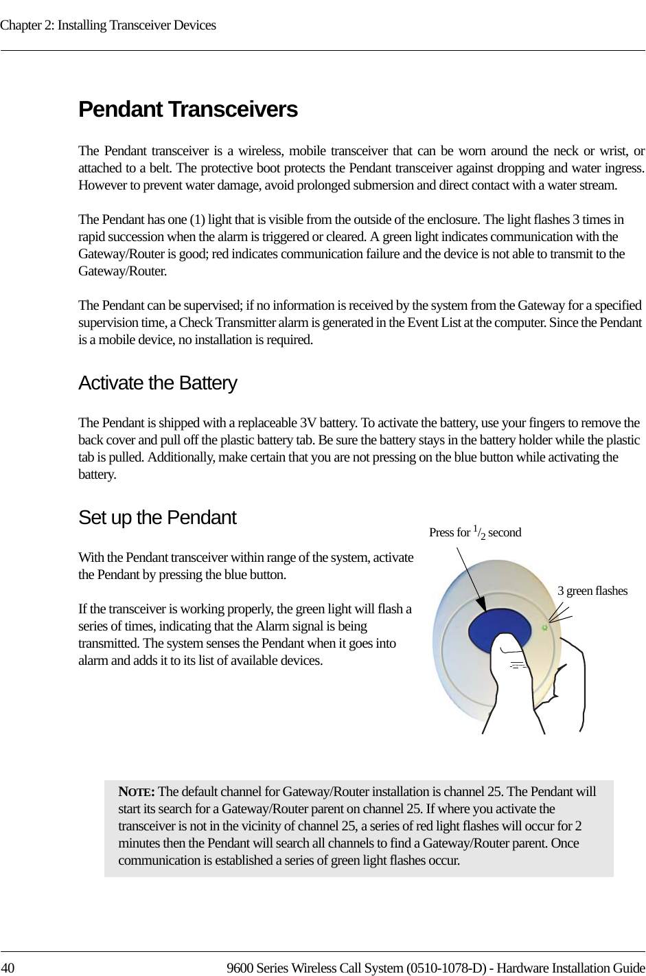 Chapter 2: Installing Transceiver Devices40 9600 Series Wireless Call System (0510-1078-D) - Hardware Installation GuidePendant TransceiversThe Pendant transceiver is a wireless, mobile transceiver that can be worn around the neck or wrist, or attached to a belt. The protective boot protects the Pendant transceiver against dropping and water ingress. However to prevent water damage, avoid prolonged submersion and direct contact with a water stream. The Pendant has one (1) light that is visible from the outside of the enclosure. The light flashes 3 times in rapid succession when the alarm is triggered or cleared. A green light indicates communication with the Gateway/Router is good; red indicates communication failure and the device is not able to transmit to the Gateway/Router. The Pendant can be supervised; if no information is received by the system from the Gateway for a specified supervision time, a Check Transmitter alarm is generated in the Event List at the computer. Since the Pendant is a mobile device, no installation is required.Activate the BatteryThe Pendant is shipped with a replaceable 3V battery. To activate the battery, use your fingers to remove the back cover and pull off the plastic battery tab. Be sure the battery stays in the battery holder while the plastic tab is pulled. Additionally, make certain that you are not pressing on the blue button while activating the battery.Set up the PendantWith the Pendant transceiver within range of the system, activate the Pendant by pressing the blue button. If the transceiver is working properly, the green light will flash a series of times, indicating that the Alarm signal is being transmitted. The system senses the Pendant when it goes into alarm and adds it to its list of available devices.NOTE: The default channel for Gateway/Router installation is channel 25. The Pendant will start its search for a Gateway/Router parent on channel 25. If where you activate the transceiver is not in the vicinity of channel 25, a series of red light flashes will occur for 2 minutes then the Pendant will search all channels to find a Gateway/Router parent. Once communication is established a series of green light flashes occur.Press for 1/2 second3 green flashes
