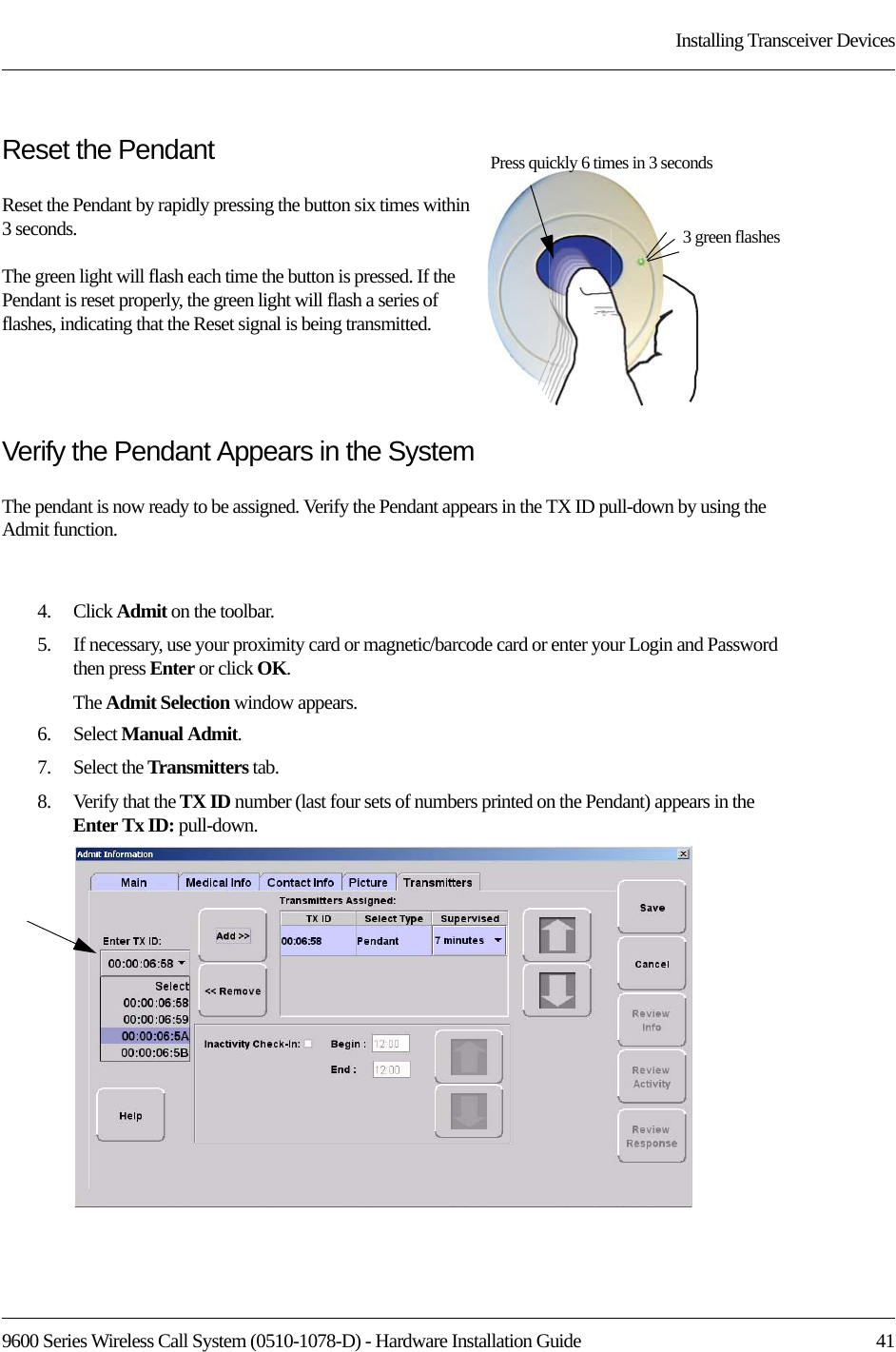 9600 Series Wireless Call System (0510-1078-D) - Hardware Installation Guide  41Installing Transceiver DevicesReset the PendantReset the Pendant by rapidly pressing the button six times within 3 seconds. The green light will flash each time the button is pressed. If the Pendant is reset properly, the green light will flash a series of flashes, indicating that the Reset signal is being transmitted.Verify the Pendant Appears in the SystemThe pendant is now ready to be assigned. Verify the Pendant appears in the TX ID pull-down by using the Admit function.4.    Click Admit on the toolbar. 5.    If necessary, use your proximity card or magnetic/barcode card or enter your Login and Password then press Enter or click OK.The Admit Selection window appears.6.    Select Manual Admit.7.    Select the Transmitters tab.8.    Verify that the TX ID number (last four sets of numbers printed on the Pendant) appears in the Enter Tx ID: pull-down.3 green flashesPress quickly 6 times in 3 seconds