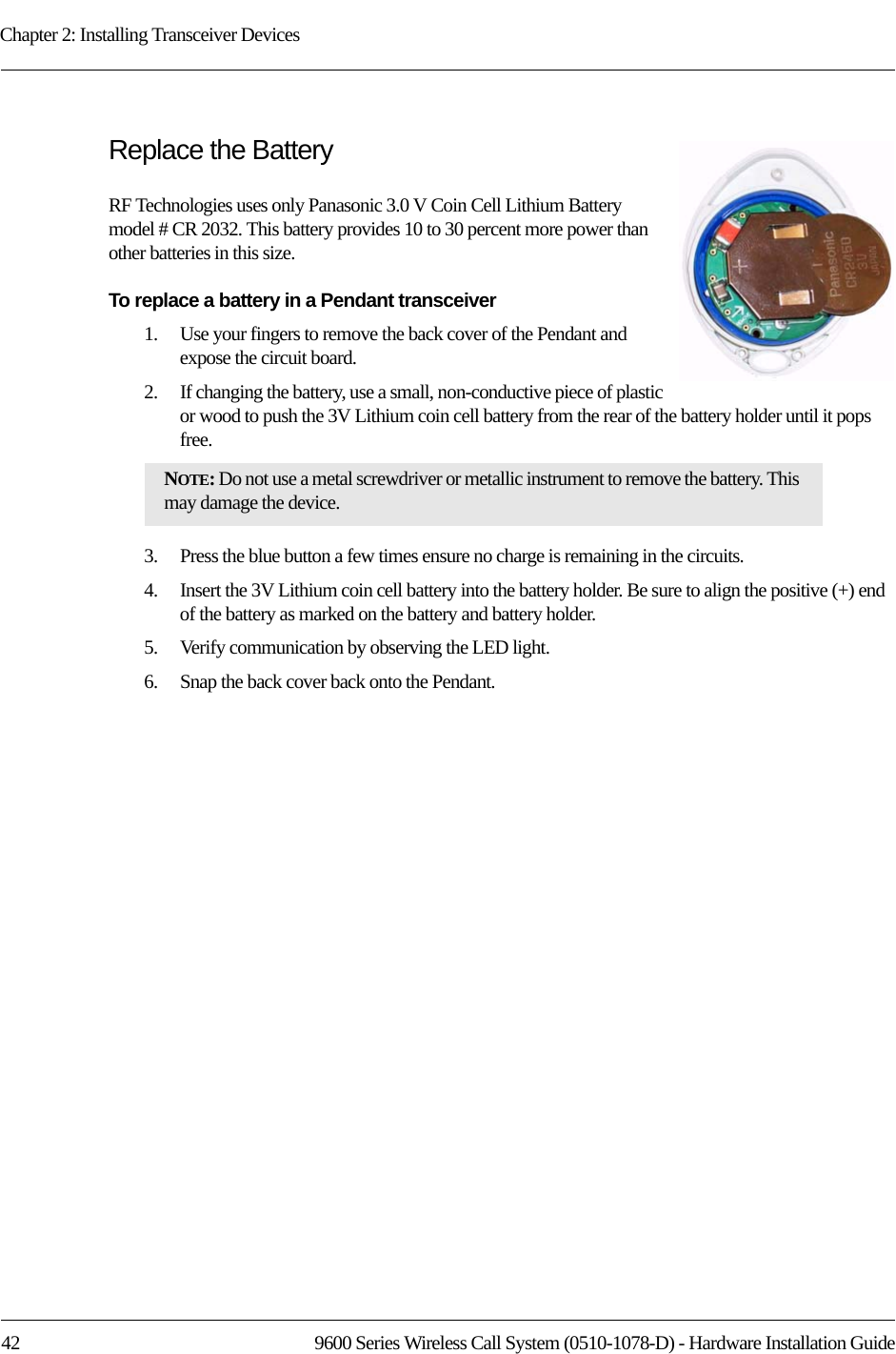 Chapter 2: Installing Transceiver Devices42 9600 Series Wireless Call System (0510-1078-D) - Hardware Installation GuideReplace the BatteryRF Technologies uses only Panasonic 3.0 V Coin Cell Lithium Battery model # CR 2032. This battery provides 10 to 30 percent more power than other batteries in this size. To replace a battery in a Pendant transceiver1.    Use your fingers to remove the back cover of the Pendant and expose the circuit board.2.    If changing the battery, use a small, non-conductive piece of plastic or wood to push the 3V Lithium coin cell battery from the rear of the battery holder until it pops free.3.    Press the blue button a few times ensure no charge is remaining in the circuits.4.    Insert the 3V Lithium coin cell battery into the battery holder. Be sure to align the positive (+) end of the battery as marked on the battery and battery holder.5.    Verify communication by observing the LED light.6.    Snap the back cover back onto the Pendant.NOTE: Do not use a metal screwdriver or metallic instrument to remove the battery. This may damage the device.