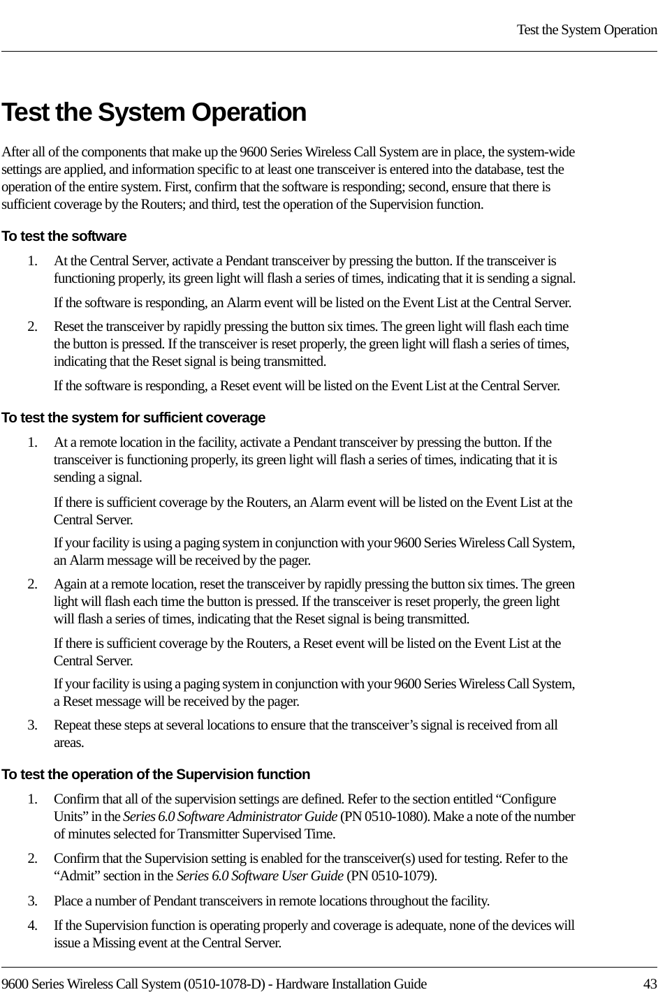 9600 Series Wireless Call System (0510-1078-D) - Hardware Installation Guide  43Test the System OperationTest the System OperationAfter all of the components that make up the 9600 Series Wireless Call System are in place, the system-wide settings are applied, and information specific to at least one transceiver is entered into the database, test the operation of the entire system. First, confirm that the software is responding; second, ensure that there is sufficient coverage by the Routers; and third, test the operation of the Supervision function.To test the software1.    At the Central Server, activate a Pendant transceiver by pressing the button. If the transceiver is functioning properly, its green light will flash a series of times, indicating that it is sending a signal.If the software is responding, an Alarm event will be listed on the Event List at the Central Server. 2.    Reset the transceiver by rapidly pressing the button six times. The green light will flash each time the button is pressed. If the transceiver is reset properly, the green light will flash a series of times, indicating that the Reset signal is being transmitted.If the software is responding, a Reset event will be listed on the Event List at the Central Server.To test the system for sufficient coverage1.    At a remote location in the facility, activate a Pendant transceiver by pressing the button. If the transceiver is functioning properly, its green light will flash a series of times, indicating that it is sending a signal.If there is sufficient coverage by the Routers, an Alarm event will be listed on the Event List at the Central Server.If your facility is using a paging system in conjunction with your 9600 Series Wireless Call System, an Alarm message will be received by the pager.2.    Again at a remote location, reset the transceiver by rapidly pressing the button six times. The green light will flash each time the button is pressed. If the transceiver is reset properly, the green light will flash a series of times, indicating that the Reset signal is being transmitted.If there is sufficient coverage by the Routers, a Reset event will be listed on the Event List at the Central Server.If your facility is using a paging system in conjunction with your 9600 Series Wireless Call System, a Reset message will be received by the pager.3.    Repeat these steps at several locations to ensure that the transceiver’s signal is received from all areas.To test the operation of the Supervision function1.    Confirm that all of the supervision settings are defined. Refer to the section entitled “Configure Units” in the Series 6.0 Software Administrator Guide (PN 0510-1080). Make a note of the number of minutes selected for Transmitter Supervised Time.2.    Confirm that the Supervision setting is enabled for the transceiver(s) used for testing. Refer to the “Admit” section in the Series 6.0 Software User Guide (PN 0510-1079).3.    Place a number of Pendant transceivers in remote locations throughout the facility.4.    If the Supervision function is operating properly and coverage is adequate, none of the devices will issue a Missing event at the Central Server.