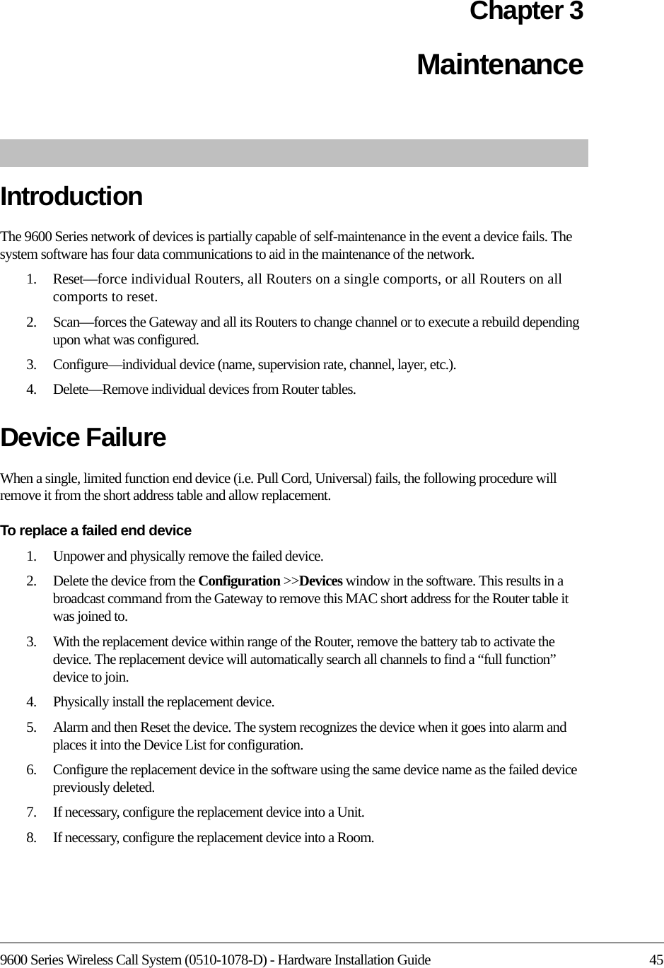 9600 Series Wireless Call System (0510-1078-D) - Hardware Installation Guide 45Chapter 3Maintenance IntroductionThe 9600 Series network of devices is partially capable of self-maintenance in the event a device fails. The system software has four data communications to aid in the maintenance of the network.1.    Reset—force individual Routers, all Routers on a single comports, or all Routers on all comports to reset.2.    Scan—forces the Gateway and all its Routers to change channel or to execute a rebuild depending upon what was configured.3.    Configure—individual device (name, supervision rate, channel, layer, etc.).4.    Delete—Remove individual devices from Router tables.Device FailureWhen a single, limited function end device (i.e. Pull Cord, Universal) fails, the following procedure will remove it from the short address table and allow replacement.To replace a failed end device1.    Unpower and physically remove the failed device.2.    Delete the device from the Configuration &gt;&gt;Devices window in the software. This results in a broadcast command from the Gateway to remove this MAC short address for the Router table it was joined to.3.    With the replacement device within range of the Router, remove the battery tab to activate the device. The replacement device will automatically search all channels to find a “full function” device to join.4.    Physically install the replacement device.5.    Alarm and then Reset the device. The system recognizes the device when it goes into alarm and places it into the Device List for configuration.6.    Configure the replacement device in the software using the same device name as the failed device previously deleted.7.    If necessary, configure the replacement device into a Unit.8.    If necessary, configure the replacement device into a Room.