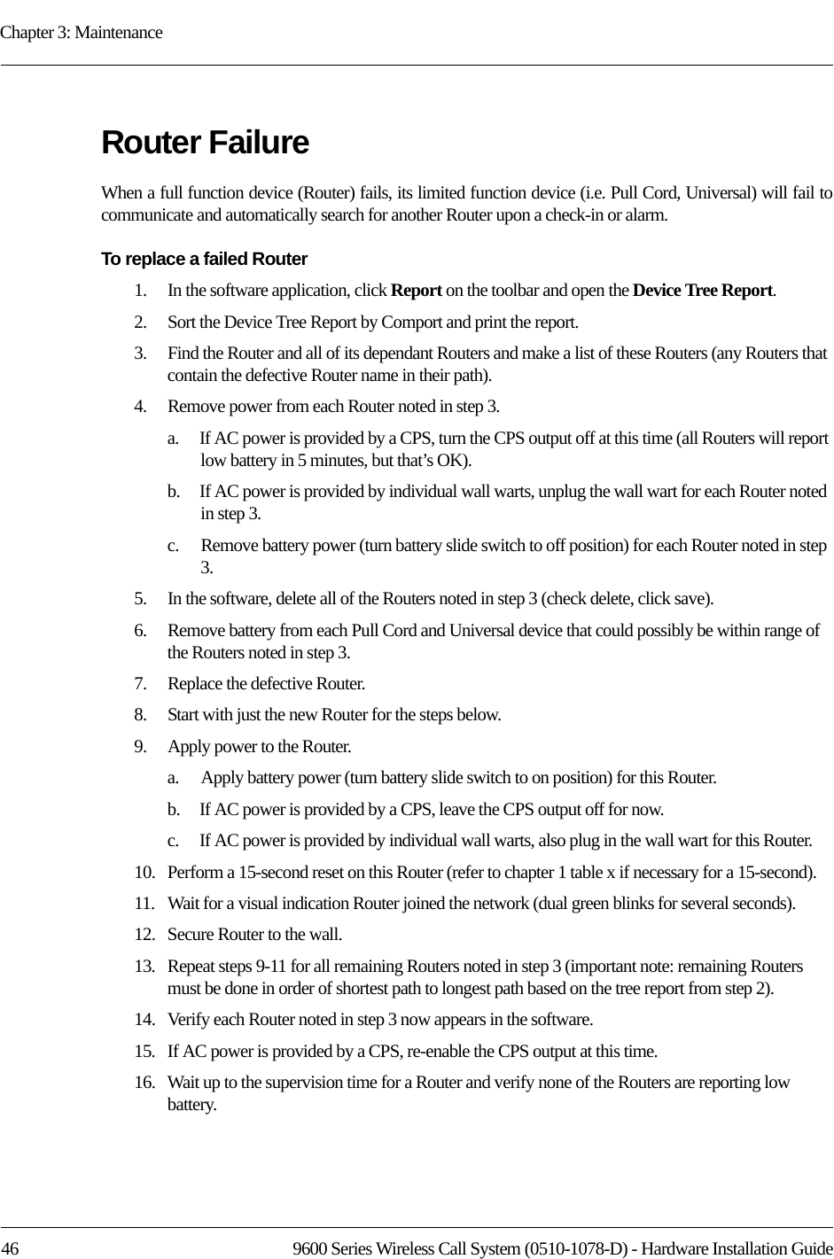 Chapter 3: Maintenance46 9600 Series Wireless Call System (0510-1078-D) - Hardware Installation GuideRouter FailureWhen a full function device (Router) fails, its limited function device (i.e. Pull Cord, Universal) will fail to communicate and automatically search for another Router upon a check-in or alarm.To replace a failed Router1.    In the software application, click Report on the toolbar and open the Device Tree Report.2.    Sort the Device Tree Report by Comport and print the report.3.    Find the Router and all of its dependant Routers and make a list of these Routers (any Routers that contain the defective Router name in their path).4.    Remove power from each Router noted in step 3.a.    If AC power is provided by a CPS, turn the CPS output off at this time (all Routers will report low battery in 5 minutes, but that’s OK).b.    If AC power is provided by individual wall warts, unplug the wall wart for each Router noted in step 3.c.    Remove battery power (turn battery slide switch to off position) for each Router noted in step 3.5.    In the software, delete all of the Routers noted in step 3 (check delete, click save).6.    Remove battery from each Pull Cord and Universal device that could possibly be within range of the Routers noted in step 3.7.    Replace the defective Router.8.    Start with just the new Router for the steps below.9.    Apply power to the Router.a.    Apply battery power (turn battery slide switch to on position) for this Router.b.    If AC power is provided by a CPS, leave the CPS output off for now.c.    If AC power is provided by individual wall warts, also plug in the wall wart for this Router.10.   Perform a 15-second reset on this Router (refer to chapter 1 table x if necessary for a 15-second).11.   Wait for a visual indication Router joined the network (dual green blinks for several seconds).12.   Secure Router to the wall.13.   Repeat steps 9-11 for all remaining Routers noted in step 3 (important note: remaining Routers must be done in order of shortest path to longest path based on the tree report from step 2).14.   Verify each Router noted in step 3 now appears in the software.15.   If AC power is provided by a CPS, re-enable the CPS output at this time.16.   Wait up to the supervision time for a Router and verify none of the Routers are reporting low battery.