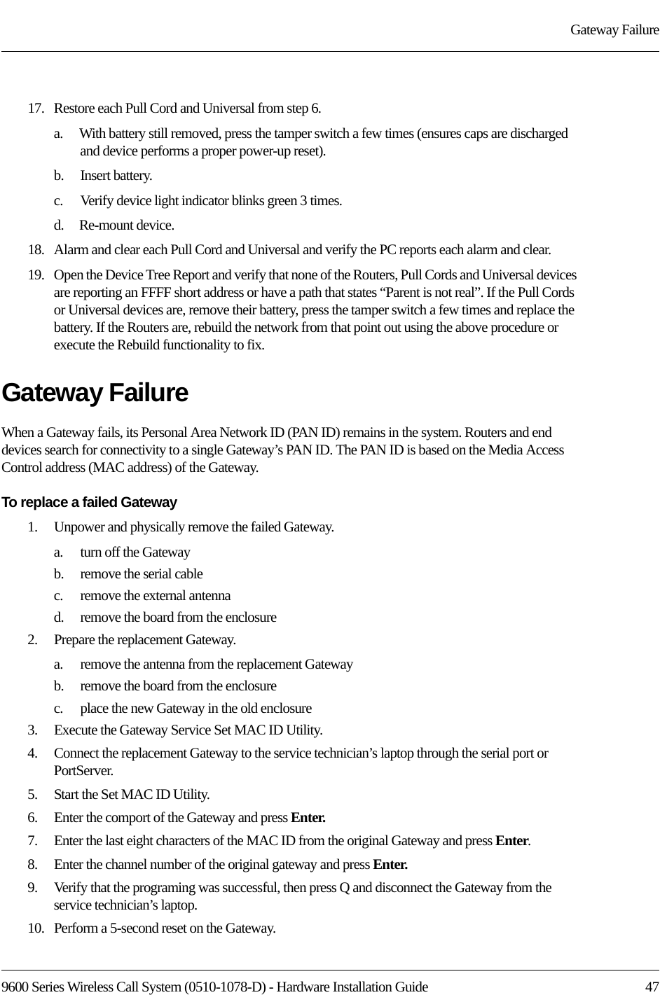 9600 Series Wireless Call System (0510-1078-D) - Hardware Installation Guide  47Gateway Failure17.   Restore each Pull Cord and Universal from step 6.a.    With battery still removed, press the tamper switch a few times (ensures caps are discharged and device performs a proper power-up reset).b.    Insert battery.c.    Verify device light indicator blinks green 3 times.d.    Re-mount device.18.   Alarm and clear each Pull Cord and Universal and verify the PC reports each alarm and clear.19.   Open the Device Tree Report and verify that none of the Routers, Pull Cords and Universal devices are reporting an FFFF short address or have a path that states “Parent is not real”. If the Pull Cords or Universal devices are, remove their battery, press the tamper switch a few times and replace the battery. If the Routers are, rebuild the network from that point out using the above procedure or execute the Rebuild functionality to fix.Gateway FailureWhen a Gateway fails, its Personal Area Network ID (PAN ID) remains in the system. Routers and end devices search for connectivity to a single Gateway’s PAN ID. The PAN ID is based on the Media Access Control address (MAC address) of the Gateway. To replace a failed Gateway1.    Unpower and physically remove the failed Gateway.a.    turn off the Gatewayb.    remove the serial cablec.    remove the external antennad.    remove the board from the enclosure2.    Prepare the replacement Gateway.a.    remove the antenna from the replacement Gatewayb.    remove the board from the enclosurec.    place the new Gateway in the old enclosure3.    Execute the Gateway Service Set MAC ID Utility.4.    Connect the replacement Gateway to the service technician’s laptop through the serial port or PortServer.5.    Start the Set MAC ID Utility.6.    Enter the comport of the Gateway and press Enter.7.    Enter the last eight characters of the MAC ID from the original Gateway and press Enter.8.    Enter the channel number of the original gateway and press Enter.9.    Verify that the programing was successful, then press Q and disconnect the Gateway from the service technician’s laptop.10.   Perform a 5-second reset on the Gateway.