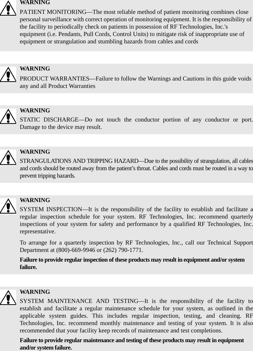 WARNINGPATIENT MONITORING—The most reliable method of patient monitoring combines close personal surveillance with correct operation of monitoring equipment. It is the responsibility of the facility to periodically check on patients in possession of RF Technologies, Inc.&apos;s equipment (i.e. Pendants, Pull Cords, Control Units) to mitigate risk of inappropriate use of equipment or strangulation and stumbling hazards from cables and cordsWARNINGPRODUCT WARRANTIES—Failure to follow the Warnings and Cautions in this guide voids any and all Product WarrantiesWARNINGSTATIC DISCHARGE—Do not touch the conductor portion of any conductor or port. Damage to the device may result.WARNINGSTRANGULATIONS AND TRIPPING HAZARD—Due to the possibility of strangulation, all cables and cords should be routed away from the patient’s throat. Cables and cords must be routed in a way to prevent tripping hazards.WARNINGSYSTEM INSPECTION—It is the responsibility of the facility to establish and facilitate a regular inspection schedule for your system. RF Technologies, Inc. recommend quarterly inspections of your system for safety and performance by a qualified RF Technologies, Inc. representative.To arrange for a quarterly inspection by RF Technologies, Inc., call our Technical Support Department at (800)-669-9946 or (262) 790-1771.Failure to provide regular inspection of these products may result in equipment and/or system failure.WARNINGSYSTEM MAINTENANCE AND TESTING—It is the responsibility of the facility to establish and facilitate a regular maintenance schedule for your system, as outlined in the applicable system guides. This includes regular inspection, testing, and cleaning. RF Technologies, Inc. recommend monthly maintenance and testing of your system. It is also recommended that your facility keep records of maintenance and test completions.Failure to provide regular maintenance and testing of these products may result in equipment and/or system failure.