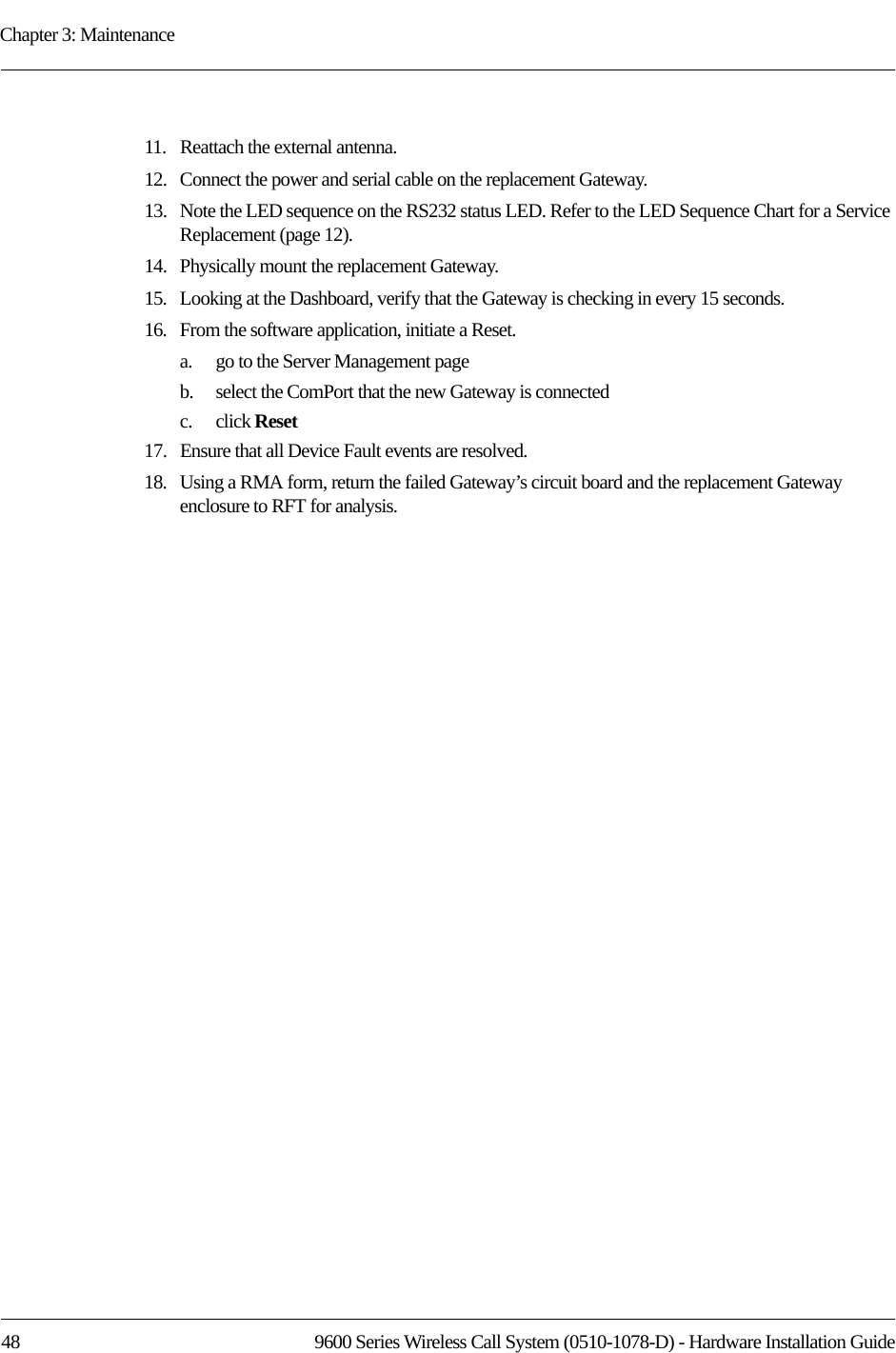 Chapter 3: Maintenance48 9600 Series Wireless Call System (0510-1078-D) - Hardware Installation Guide11.   Reattach the external antenna.12.   Connect the power and serial cable on the replacement Gateway.13.   Note the LED sequence on the RS232 status LED. Refer to the LED Sequence Chart for a Service Replacement (page 12).14.   Physically mount the replacement Gateway.15.   Looking at the Dashboard, verify that the Gateway is checking in every 15 seconds.16.   From the software application, initiate a Reset.a.    go to the Server Management pageb.    select the ComPort that the new Gateway is connected c.    click Reset17.   Ensure that all Device Fault events are resolved.18.   Using a RMA form, return the failed Gateway’s circuit board and the replacement Gateway enclosure to RFT for analysis.