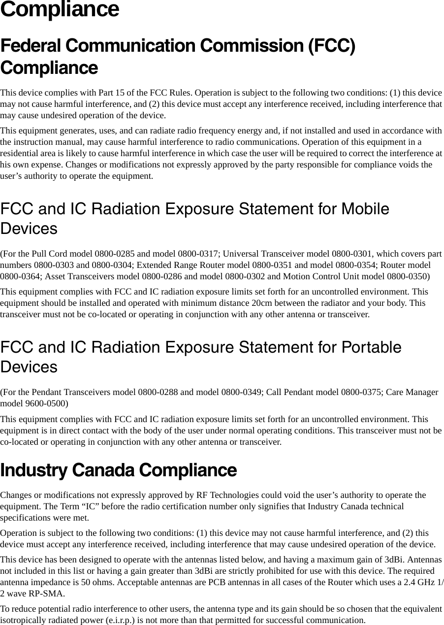 ComplianceFederal Communication Commission (FCC) Compliance This device complies with Part 15 of the FCC Rules. Operation is subject to the following two conditions: (1) this device may not cause harmful interference, and (2) this device must accept any interference received, including interference that may cause undesired operation of the device. This equipment generates, uses, and can radiate radio frequency energy and, if not installed and used in accordance with the instruction manual, may cause harmful interference to radio communications. Operation of this equipment in a residential area is likely to cause harmful interference in which case the user will be required to correct the interference at his own expense. Changes or modifications not expressly approved by the party responsible for compliance voids the user’s authority to operate the equipment. FCC and IC Radiation Exposure Statement for Mobile Devices(For the Pull Cord model 0800-0285 and model 0800-0317; Universal Transceiver model 0800-0301, which covers part numbers 0800-0303 and 0800-0304; Extended Range Router model 0800-0351 and model 0800-0354; Router model 0800-0364; Asset Transceivers model 0800-0286 and model 0800-0302 and Motion Control Unit model 0800-0350)This equipment complies with FCC and IC radiation exposure limits set forth for an uncontrolled environment. This equipment should be installed and operated with minimum distance 20cm between the radiator and your body. This transceiver must not be co-located or operating in conjunction with any other antenna or transceiver.FCC and IC Radiation Exposure Statement for Portable Devices(For the Pendant Transceivers model 0800-0288 and model 0800-0349; Call Pendant model 0800-0375; Care Manager model 9600-0500)This equipment complies with FCC and IC radiation exposure limits set forth for an uncontrolled environment. This equipment is in direct contact with the body of the user under normal operating conditions. This transceiver must not be co-located or operating in conjunction with any other antenna or transceiver.Industry Canada Compliance Changes or modifications not expressly approved by RF Technologies could void the user’s authority to operate the equipment. The Term “IC” before the radio certification number only signifies that Industry Canada technical specifications were met. Operation is subject to the following two conditions: (1) this device may not cause harmful interference, and (2) this device must accept any interference received, including interference that may cause undesired operation of the device. This device has been designed to operate with the antennas listed below, and having a maximum gain of 3dBi. Antennas not included in this list or having a gain greater than 3dBi are strictly prohibited for use with this device. The required antenna impedance is 50 ohms. Acceptable antennas are PCB antennas in all cases of the Router which uses a 2.4 GHz 1/2 wave RP-SMA.To reduce potential radio interference to other users, the antenna type and its gain should be so chosen that the equivalent isotropically radiated power (e.i.r.p.) is not more than that permitted for successful communication.