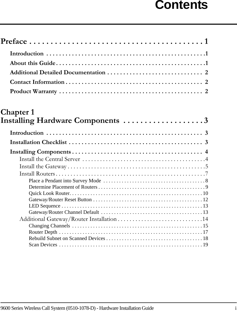 9600 Series Wireless Call System (0510-1078-D) - Hardware Installation Guide    iContentsPreface . . . . . . . . . . . . . . . . . . . . . . . . . . . . . . . . . . . . . . . . . 1Introduction  . . . . . . . . . . . . . . . . . . . . . . . . . . . . . . . . . . . . . . . . . . . . . . . . . .1About this Guide. . . . . . . . . . . . . . . . . . . . . . . . . . . . . . . . . . . . . . . . . . . . . . .1Additional Detailed Documentation . . . . . . . . . . . . . . . . . . . . . . . . . . . . . .  2Contact Information . . . . . . . . . . . . . . . . . . . . . . . . . . . . . . . . . . . . . . . . . . .  2Product Warranty . . . . . . . . . . . . . . . . . . . . . . . . . . . . . . . . . . . . . . . . . . . . .  2Chapter 1 Installing Hardware Components  . . . . . . . . . . . . . . . . . . . 3Introduction  . . . . . . . . . . . . . . . . . . . . . . . . . . . . . . . . . . . . . . . . . . . . . . . . .  3Installation Checklist . . . . . . . . . . . . . . . . . . . . . . . . . . . . . . . . . . . . . . . . . .  3Installing Components . . . . . . . . . . . . . . . . . . . . . . . . . . . . . . . . . . . . . . . . .  4Install the Central Server  . . . . . . . . . . . . . . . . . . . . . . . . . . . . . . . . . . . . . . . . . .4Install the Gateway . . . . . . . . . . . . . . . . . . . . . . . . . . . . . . . . . . . . . . . . . . . . . . .5Install Routers . . . . . . . . . . . . . . . . . . . . . . . . . . . . . . . . . . . . . . . . . . . . . . . . . . .7Place a Pendant into Survey Mode  . . . . . . . . . . . . . . . . . . . . . . . . . . . . . . . . . . . . . . . 8Determine Placement of Routers . . . . . . . . . . . . . . . . . . . . . . . . . . . . . . . . . . . . . . . . . 9Quick Look Router. . . . . . . . . . . . . . . . . . . . . . . . . . . . . . . . . . . . . . . . . . . . . . . . . . . 10Gateway/Router Reset Button . . . . . . . . . . . . . . . . . . . . . . . . . . . . . . . . . . . . . . . . . . 12LED Sequence . . . . . . . . . . . . . . . . . . . . . . . . . . . . . . . . . . . . . . . . . . . . . . . . . . . . . . 13Gateway/Router Channel Default . . . . . . . . . . . . . . . . . . . . . . . . . . . . . . . . . . . . . . . 13Additional Gateway/Router Installation . . . . . . . . . . . . . . . . . . . . . . . . . . . . .14Changing Channels  . . . . . . . . . . . . . . . . . . . . . . . . . . . . . . . . . . . . . . . . . . . . . . . . . . 15Router Depth . . . . . . . . . . . . . . . . . . . . . . . . . . . . . . . . . . . . . . . . . . . . . . . . . . . . . . . 17Rebuild Subnet on Scanned Devices . . . . . . . . . . . . . . . . . . . . . . . . . . . . . . . . . . . . . 18Scan Devices . . . . . . . . . . . . . . . . . . . . . . . . . . . . . . . . . . . . . . . . . . . . . . . . . . . . . . . 19