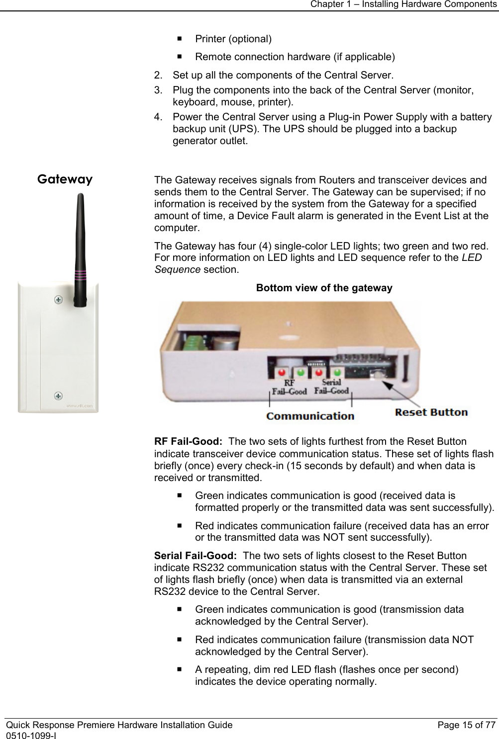 Chapter 1 – Installing Hardware Components  Quick Response Premiere Hardware Installation Guide    Page 15 of 77 0510-1099-I  Printer (optional)  Remote connection hardware (if applicable) 2. Set up all the components of the Central Server. 3. Plug the components into the back of the Central Server (monitor, keyboard, mouse, printer). 4. Power the Central Server using a Plug-in Power Supply with a battery backup unit (UPS). The UPS should be plugged into a backup generator outlet.    Gateway  The Gateway receives signals from Routers and transceiver devices and sends them to the Central Server. The Gateway can be supervised; if no information is received by the system from the Gateway for a specified amount of time, a Device Fault alarm is generated in the Event List at the computer. The Gateway has four (4) single-color LED lights; two green and two red. For more information on LED lights and LED sequence refer to the LED Sequence section. Bottom view of the gateway  RF Fail-Good:  The two sets of lights furthest from the Reset Button indicate transceiver device communication status. These set of lights flash briefly (once) every check-in (15 seconds by default) and when data is received or transmitted.  Green indicates communication is good (received data is formatted properly or the transmitted data was sent successfully).   Red indicates communication failure (received data has an error or the transmitted data was NOT sent successfully). Serial Fail-Good:  The two sets of lights closest to the Reset Button indicate RS232 communication status with the Central Server. These set of lights flash briefly (once) when data is transmitted via an external RS232 device to the Central Server.  Green indicates communication is good (transmission data acknowledged by the Central Server).  Red indicates communication failure (transmission data NOT acknowledged by the Central Server).  A repeating, dim red LED flash (flashes once per second) indicates the device operating normally. 