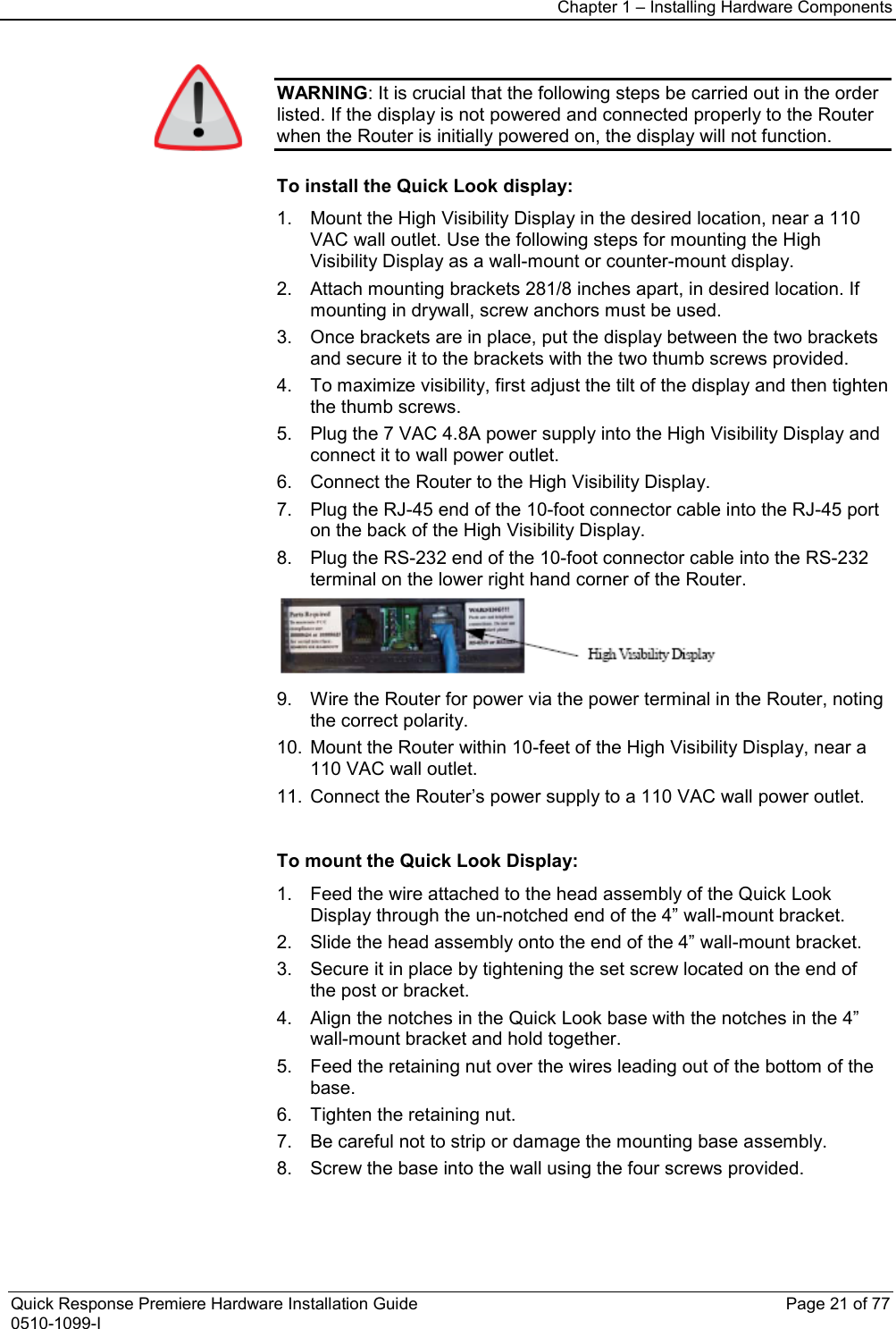 Chapter 1 – Installing Hardware Components  Quick Response Premiere Hardware Installation Guide    Page 21 of 77 0510-1099-I  WARNING: It is crucial that the following steps be carried out in the order listed. If the display is not powered and connected properly to the Router when the Router is initially powered on, the display will not function.  To install the Quick Look display: 1. Mount the High Visibility Display in the desired location, near a 110 VAC wall outlet. Use the following steps for mounting the High Visibility Display as a wall-mount or counter-mount display. 2. Attach mounting brackets 281/8 inches apart, in desired location. If mounting in drywall, screw anchors must be used. 3. Once brackets are in place, put the display between the two brackets and secure it to the brackets with the two thumb screws provided. 4. To maximize visibility, first adjust the tilt of the display and then tighten the thumb screws. 5. Plug the 7 VAC 4.8A power supply into the High Visibility Display and connect it to wall power outlet. 6. Connect the Router to the High Visibility Display.  7. Plug the RJ-45 end of the 10-foot connector cable into the RJ-45 port on the back of the High Visibility Display. 8. Plug the RS-232 end of the 10-foot connector cable into the RS-232 terminal on the lower right hand corner of the Router.   9. Wire the Router for power via the power terminal in the Router, noting the correct polarity.  10. Mount the Router within 10-feet of the High Visibility Display, near a 110 VAC wall outlet. 11. Connect the Router’s power supply to a 110 VAC wall power outlet.   To mount the Quick Look Display: 1. Feed the wire attached to the head assembly of the Quick Look Display through the un-notched end of the 4” wall-mount bracket. 2. Slide the head assembly onto the end of the 4” wall-mount bracket.  3. Secure it in place by tightening the set screw located on the end of the post or bracket. 4. Align the notches in the Quick Look base with the notches in the 4” wall-mount bracket and hold together. 5. Feed the retaining nut over the wires leading out of the bottom of the base. 6. Tighten the retaining nut.  7. Be careful not to strip or damage the mounting base assembly. 8. Screw the base into the wall using the four screws provided. 