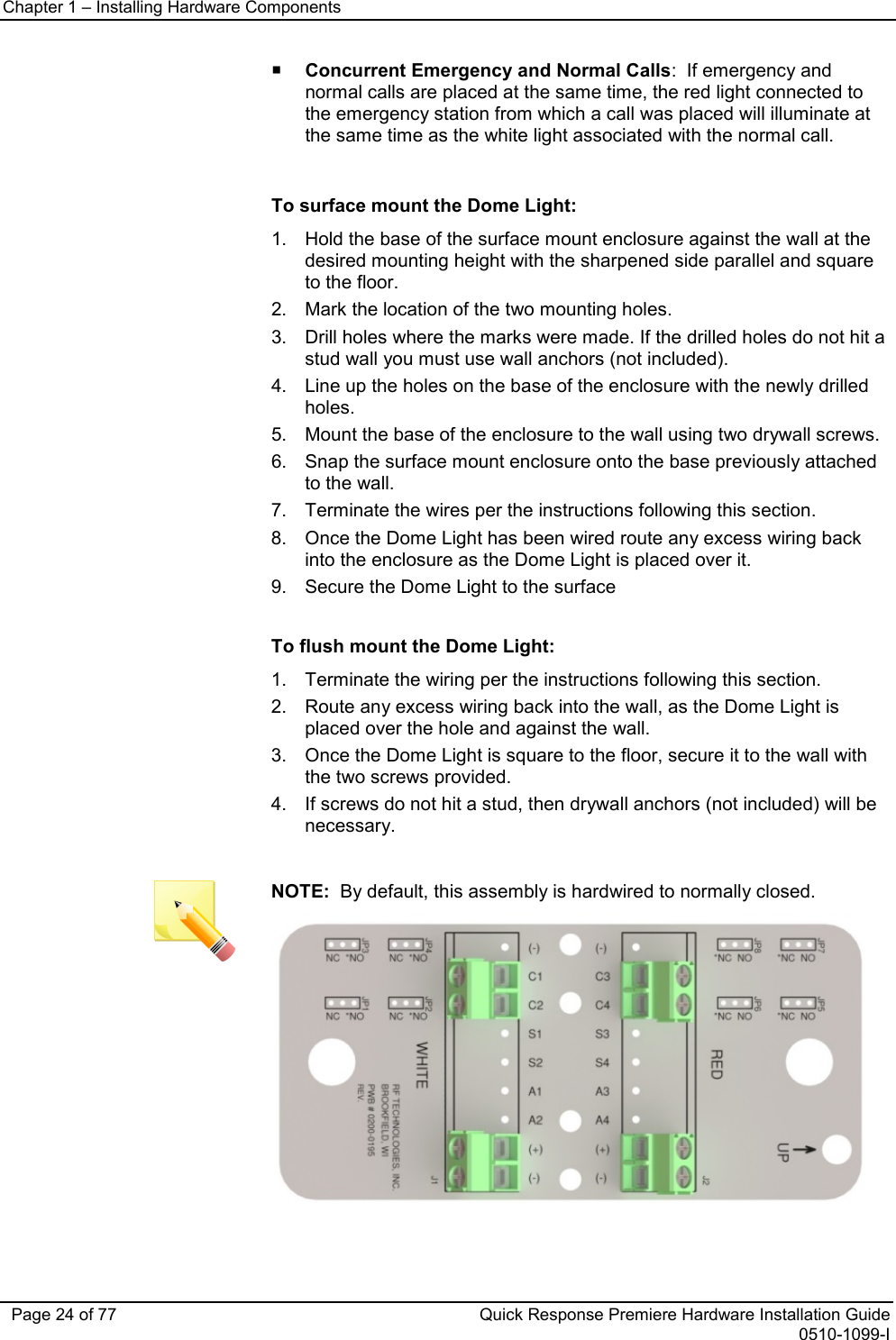 Chapter 1 – Installing Hardware Components   Page 24 of 77 Quick Response Premiere Hardware Installation Guide 0510-1099-I  Concurrent Emergency and Normal Calls:  If emergency and normal calls are placed at the same time, the red light connected to the emergency station from which a call was placed will illuminate at the same time as the white light associated with the normal call.   To surface mount the Dome Light: 1. Hold the base of the surface mount enclosure against the wall at the desired mounting height with the sharpened side parallel and square to the floor.  2. Mark the location of the two mounting holes. 3. Drill holes where the marks were made. If the drilled holes do not hit a stud wall you must use wall anchors (not included). 4. Line up the holes on the base of the enclosure with the newly drilled holes.  5. Mount the base of the enclosure to the wall using two drywall screws. 6. Snap the surface mount enclosure onto the base previously attached to the wall.  7. Terminate the wires per the instructions following this section. 8. Once the Dome Light has been wired route any excess wiring back into the enclosure as the Dome Light is placed over it. 9. Secure the Dome Light to the surface  To flush mount the Dome Light: 1. Terminate the wiring per the instructions following this section. 2. Route any excess wiring back into the wall, as the Dome Light is placed over the hole and against the wall. 3. Once the Dome Light is square to the floor, secure it to the wall with the two screws provided. 4. If screws do not hit a stud, then drywall anchors (not included) will be necessary.   NOTE:  By default, this assembly is hardwired to normally closed.  