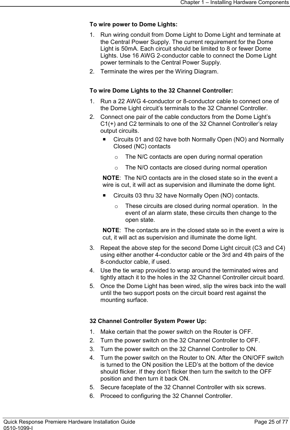 Chapter 1 – Installing Hardware Components  Quick Response Premiere Hardware Installation Guide    Page 25 of 77 0510-1099-I  To wire power to Dome Lights: 1. Run wiring conduit from Dome Light to Dome Light and terminate at the Central Power Supply. The current requirement for the Dome Light is 50mA. Each circuit should be limited to 8 or fewer Dome Lights. Use 16 AWG 2-conductor cable to connect the Dome Light power terminals to the Central Power Supply. 2. Terminate the wires per the Wiring Diagram.  To wire Dome Lights to the 32 Channel Controller: 1. Run a 22 AWG 4-conductor or 8-conductor cable to connect one of the Dome Light circuit’s terminals to the 32 Channel Controller. 2. Connect one pair of the cable conductors from the Dome Light’s C1(+) and C2 terminals to one of the 32 Channel Controller’s relay output circuits.    Circuits 01 and 02 have both Normally Open (NO) and Normally Closed (NC) contacts o The N/C contacts are open during normal operation o The N/O contacts are closed during normal operation NOTE:  The N/O contacts are in the closed state so in the event a wire is cut, it will act as supervision and illuminate the dome light.   Circuits 03 thru 32 have Normally Open (NO) contacts. o These circuits are closed during normal operation.  In the event of an alarm state, these circuits then change to the open state. NOTE:  The contacts are in the closed state so in the event a wire is cut, it will act as supervision and illuminate the dome light. 3. Repeat the above step for the second Dome Light circuit (C3 and C4) using either another 4-conductor cable or the 3rd and 4th pairs of the 8-conductor cable, if used. 4. Use the tie wrap provided to wrap around the terminated wires and tightly attach it to the holes in the 32 Channel Controller circuit board. 5. Once the Dome Light has been wired, slip the wires back into the wall until the two support posts on the circuit board rest against the mounting surface.   32 Channel Controller System Power Up: 1. Make certain that the power switch on the Router is OFF. 2. Turn the power switch on the 32 Channel Controller to OFF. 3. Turn the power switch on the 32 Channel Controller to ON. 4. Turn the power switch on the Router to ON. After the ON/OFF switch is turned to the ON position the LED’s at the bottom of the device should flicker. If they don’t flicker then turn the switch to the OFF position and then turn it back ON. 5. Secure faceplate of the 32 Channel Controller with six screws. 6. Proceed to configuring the 32 Channel Controller. 