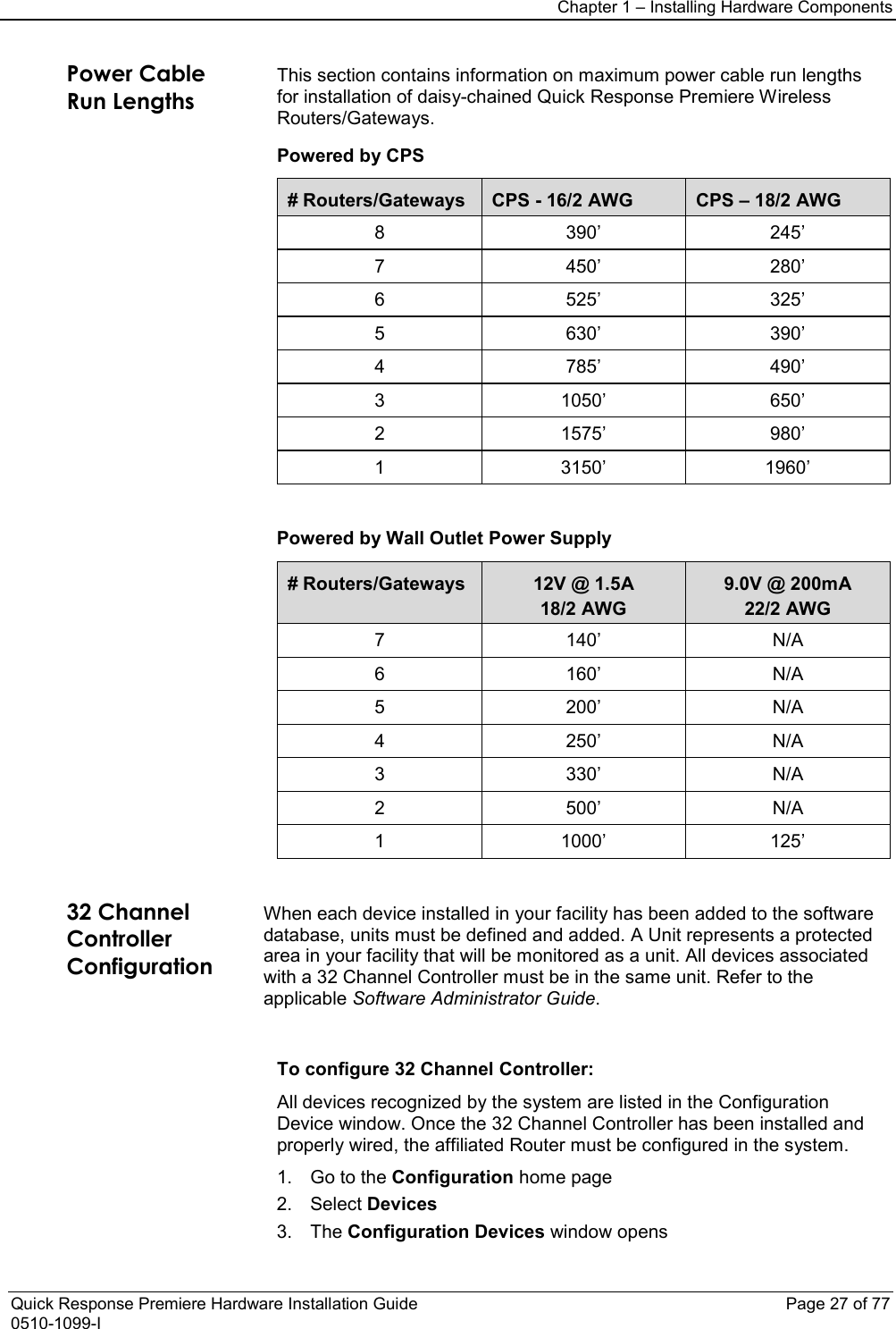Chapter 1 – Installing Hardware Components  Quick Response Premiere Hardware Installation Guide    Page 27 of 77 0510-1099-I Power Cable Run Lengths This section contains information on maximum power cable run lengths for installation of daisy-chained Quick Response Premiere Wireless Routers/Gateways.  Powered by CPS # Routers/Gateways CPS - 16/2 AWG CPS – 18/2 AWG 8  390’ 245’ 7  450’ 280’ 6  525’ 325’ 5  630’ 390’ 4  785’ 490’ 3  1050’ 650’ 2  1575’ 980’ 1  3150’ 1960’      Powered by Wall Outlet Power Supply # Routers/Gateways 12V @ 1.5A 18/2 AWG 9.0V @ 200mA 22/2 AWG 7  140’ N/A 6  160’ N/A 5  200’ N/A 4  250’ N/A 3  330’ N/A 2  500’ N/A 1  1000’ 125’     32 Channel Controller Configuration When each device installed in your facility has been added to the software database, units must be defined and added. A Unit represents a protected area in your facility that will be monitored as a unit. All devices associated with a 32 Channel Controller must be in the same unit. Refer to the applicable Software Administrator Guide.   To configure 32 Channel Controller: All devices recognized by the system are listed in the Configuration Device window. Once the 32 Channel Controller has been installed and properly wired, the affiliated Router must be configured in the system. 1. Go to the Configuration home page 2. Select Devices 3. The Configuration Devices window opens 